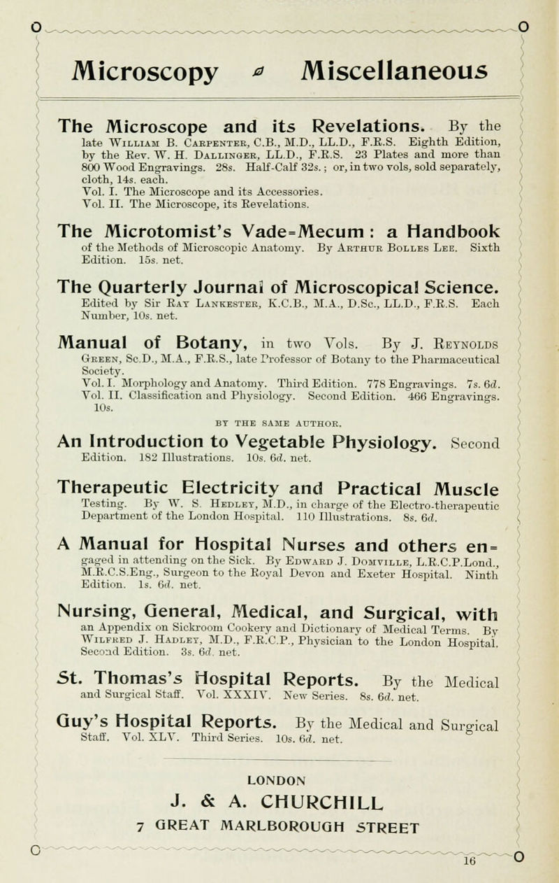 The Microscope and its Revelations. By the late William B. Carpenter, C.B., M.D., LL.D., F.R.S. Eighth Edition, by the Eev. W. H. Dallinger, LL.D., F.E.S. 23 Plates and more than 800 Wood Engravings. 28s. Half-Calf 32s.; or, in two vols, sold separately, cloth, 14s. each. Vol. I. The Microscope and its Accessories. Vol. II. The Microscope, its Revelations. The Microtomist's Vade=Mecum : a Handbook of the Methods of Microscopic Anatomy. By Arthur Bolles Lee. Sixth Edition. 15s. net. The Quarterly Journai of Microscopical Science. Edited by Sir Rat Lankester, K.C.B., M.A., D.Sc, LL.D., F.R.S. Each Number, 10s. net. Manual Of Botany, in two Vols. By J. Reynolds Green, Sc.D., M.A., F.R.S., late Professor of Botany to the Pharmaceutical Society. Vol. I. Morphology and Anatomy. Third Edition. 778 Engravings. 7s. Gd. Vol. II. Classification and Physiology. Second Edition. 466 Engravings. 10s. BY THE SAME AUTHOR. An Introduction to Vegetable Physiology. Second Edition. 1S2 Illustrations. 10s. Gd. net. Therapeutic Electricity and Practical Muscle Testing. By W. S. Hedlet, M.D., in charge of the Electro-therapeutic Department of the London Hospital. 110 Illustrations. 8s. 6d. { A Manual for Hospital Nurses and others en = gaged in attending on the Sick. By Edward J. Domville, L.R.C.P.Lond., M.R.C.S.Eng., Surgeon to the Royal Devon and Exeter Hospital. Ninth Edition. Is. (id. net. Nursing, General, Medical, and Surgical, with an Appendix on Sickroom Cookery and Dictionary of Medical Terms. By Wilfred J. Hadlet, M.D., F.RXI.P., Physician to the London Hospital Second Edition. 3s.6d.net. St. Thomas's Hospital Reports. By the Medical and Surgical Staff. Vol. XXXIV. New Series. 8s. Gd. net. Guy's Hospital Reports. By the Medical and Surgical Staff. Vol. XLV. Third Series. 10s. Gd. net. LONDON J. & A. CHURCHILL 7 GREAT MARLBOROUGH STREET