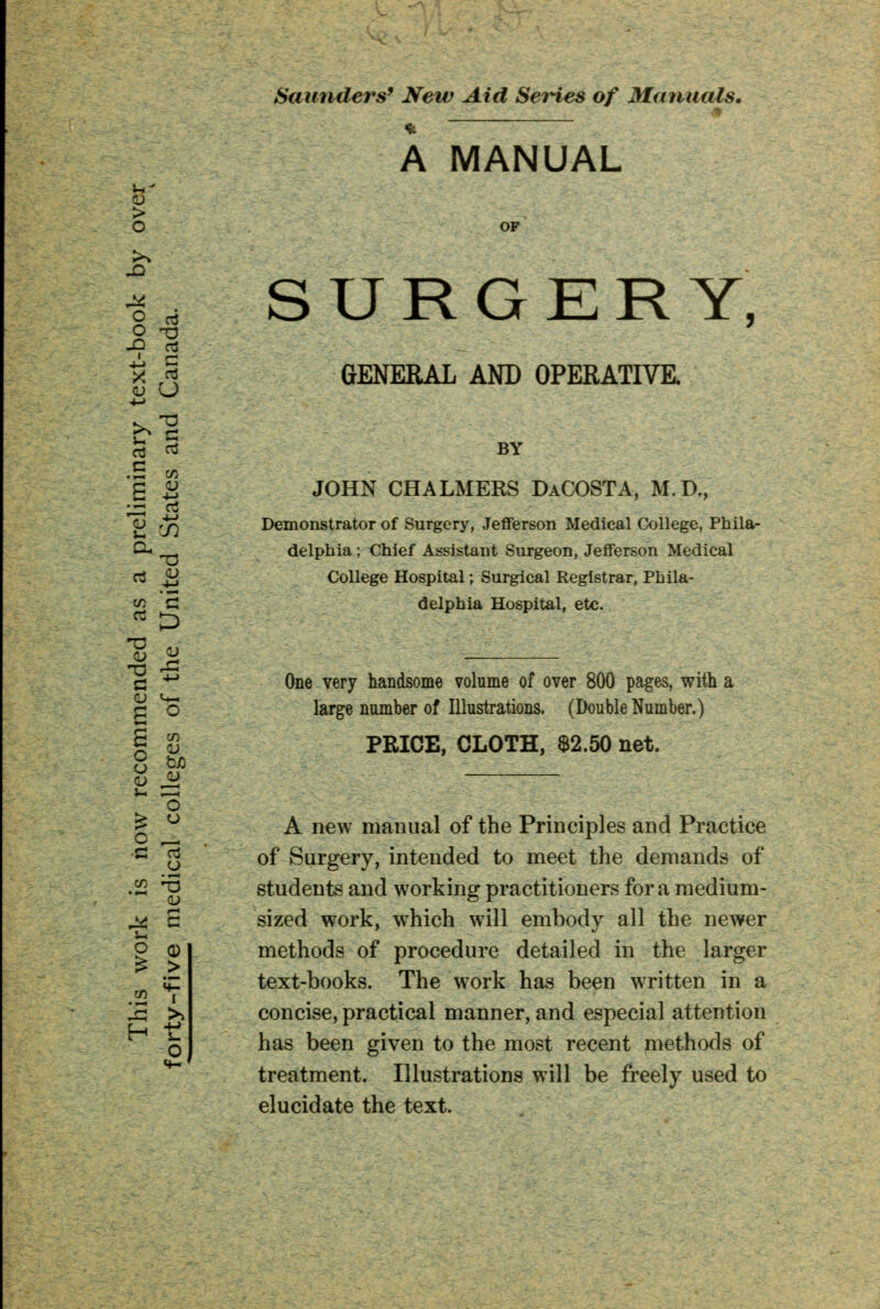 > o Saunders9 New Aid Series of Manuals. m A MANUAL SURGERY, O o3 O TJ £ S GENERAL AND OPERATIVE. rt rt BY .5 * g ii JOHN CHALMEKS DaCOSTA, M.D., O ry5 Demonstrator of Surgery, Jefferson Medical College, Phila- Cu delphia; Chief Assistant Surgeon, Jefferson Medical ci V College Hospital; Surgical Registrar, Phila- w G delphia Hospital, etc. 8 « , c 4J One very handsome volume of over 800 pages, with a g *o large number of Illustrations. (DoubleNumber.) S £ PRICE, CLOTH, $2.50 net. O | <-> O ^ A new manual of the Principles and Practice ^5 °f Surgery, intended to meet the demands of & 3 students and working practitioners for a medium- ^ S sized work, which will embody all the newer o o methods of procedure detailed in the larger i£ text-books. The work has been written in a w i 15 >> concise, practical manner, and especial attention o nas Deen given to the most recent methods of treatment. Illustrations will be freely used to elucidate the text.