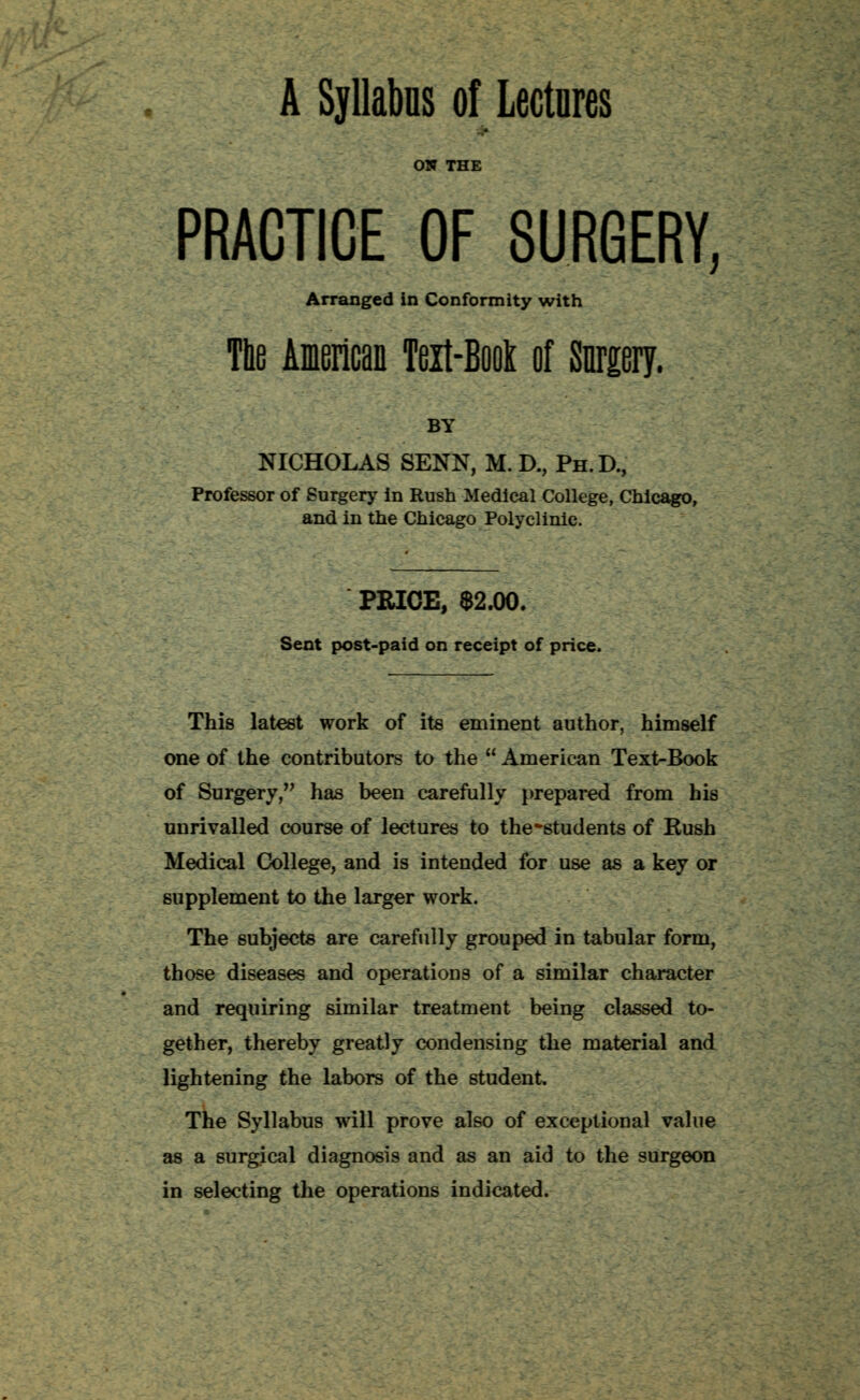 A Syllabus of Lectures ON THE PRACTICE OF SURGERY, Arranged in Conformity with The American Teit-Book of {forgery. BY NICHOLAS SENN, M. D., Ph.D., Professor of Surgery in Rush Medical College, Chicago, and in the Chicago Polyclinic. PRICE, $2.00. Sent post-paid on receipt of price. This latest work of its eminent author, himself one of the contributors to the  American Text-Book of Surgery, has been carefully prepared from his unrivalled course of lectures to the-students of Rush Medical College, and is intended for use as a key or supplement to the larger work. The subjects are carefully grouped in tabular form, those diseases and operations of a similar character and requiring similar treatment being classed to- gether, thereby greatly condensing the material and lightening the labors of the student. The Syllabus will prove also of exceptional value as a surgical diagnosis and as an aid to the surgeon in selecting the operations indicated.