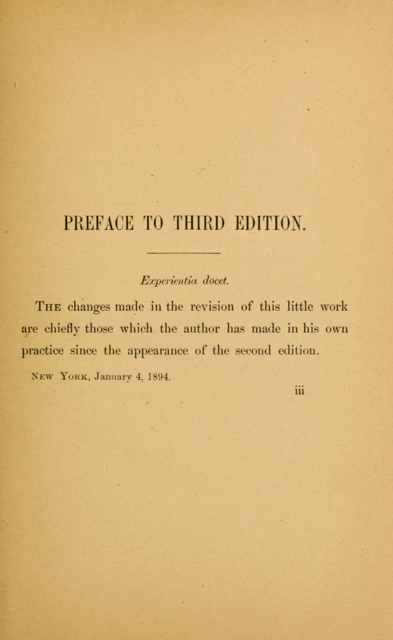 Experientia docet. The changes made in the revision of this little work are chiefly those which the author has made in his own practice since the appearance of the second edition. New York, January 4, 1894. Ill