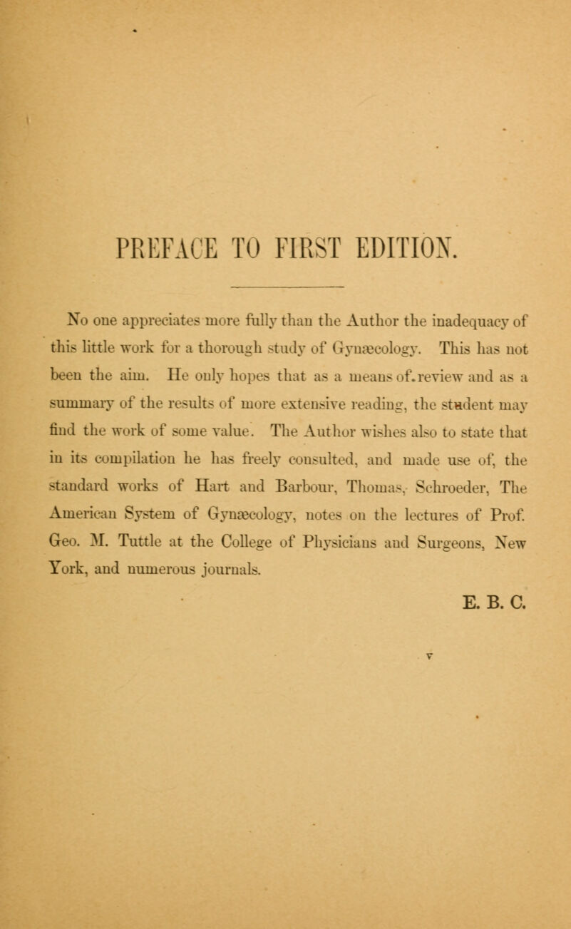 No one appreciates more fully than the Author the inadequacy of this little work for a thorough study of Gynaecology. This has not been the aim. He only hopes that as a means of*review and as a summary of the results of more extensive reading, the student may find the work of some value. The Author wishes also to state that in its compilation he has freely consulted, and made use of, the standard works of Hart and Barbour, Thomas, Schroeder, The American System of Gynaecology, notes on the lectures of Prof. Geo. ML Tuttle at the College of Physicians and Surgeons, New York, and numerous journals. E. B. C.