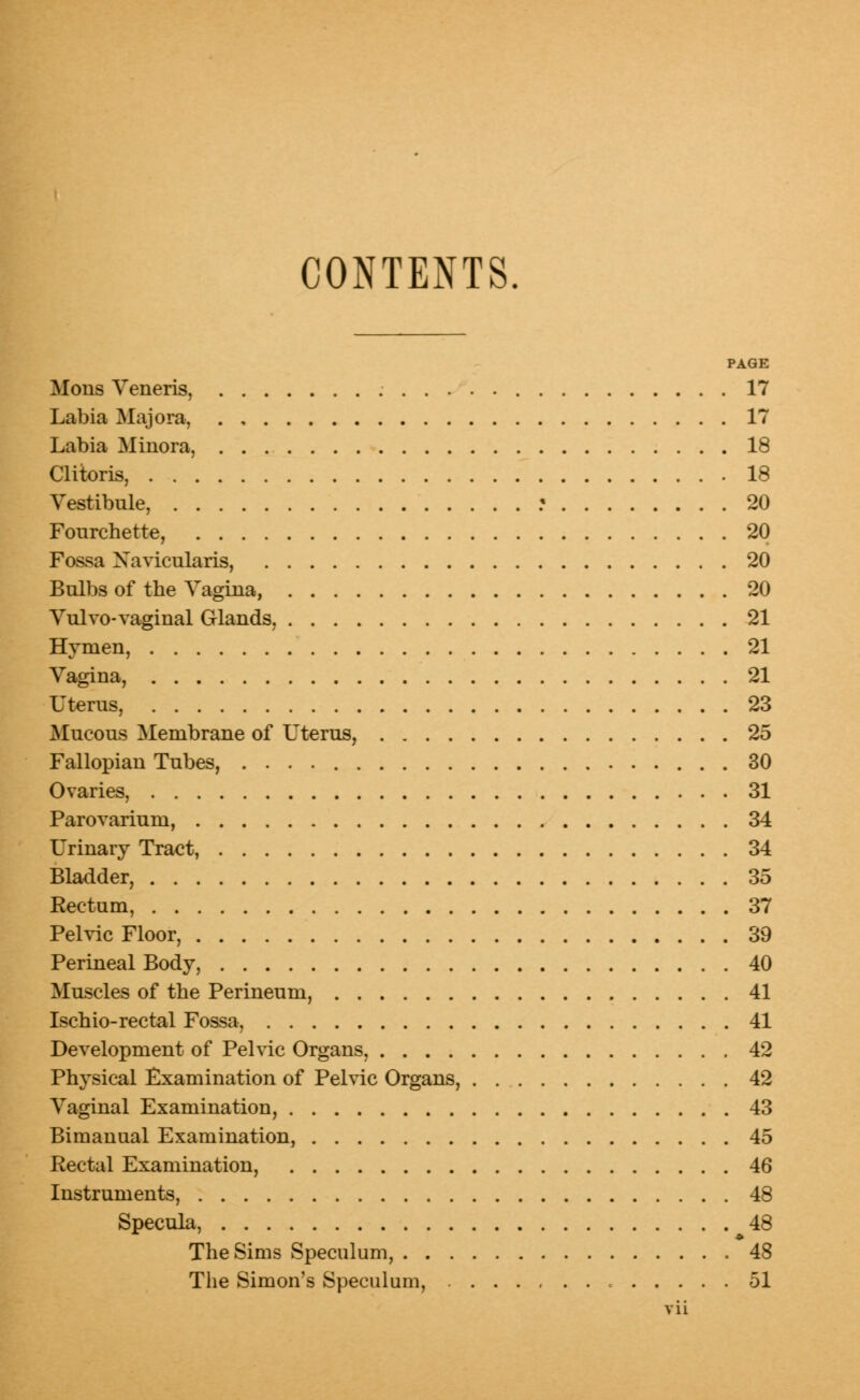 CONTENTS. PAGE Mons Veneris, 17 Labia Majora, 17 Labia Minora, 18 Clitoris, .18 Vestibule, ? 20 Fourchette, 20 Fossa Xavicularis, 20 Bulbs of the Vagina, 20 Vulvo- vaginal Glands, 21 Hymen, 21 Vagina, 21 Uterus, 23 Mucous Membrane of Uterus, 25 Fallopian Tubes, 30 Ovaries, 31 Parovarium, 34 Urinary Tract, 34 Bladder, 35 Rectum, 37 Pelvic Floor, 39 Perineal Body, 40 Muscles of the Perineum, 41 Ischio-rectal Fossa, 41 Development of Pelvic Organs, 42 Physical Examination of Pelvic Organs, 42 Vaginal Examination, 43 Bimanual Examination, 45 Rectal Examination, 46 Instruments, 48 Specula, 48 The Sims Speculum, 48 The Simon's Speculum, 51