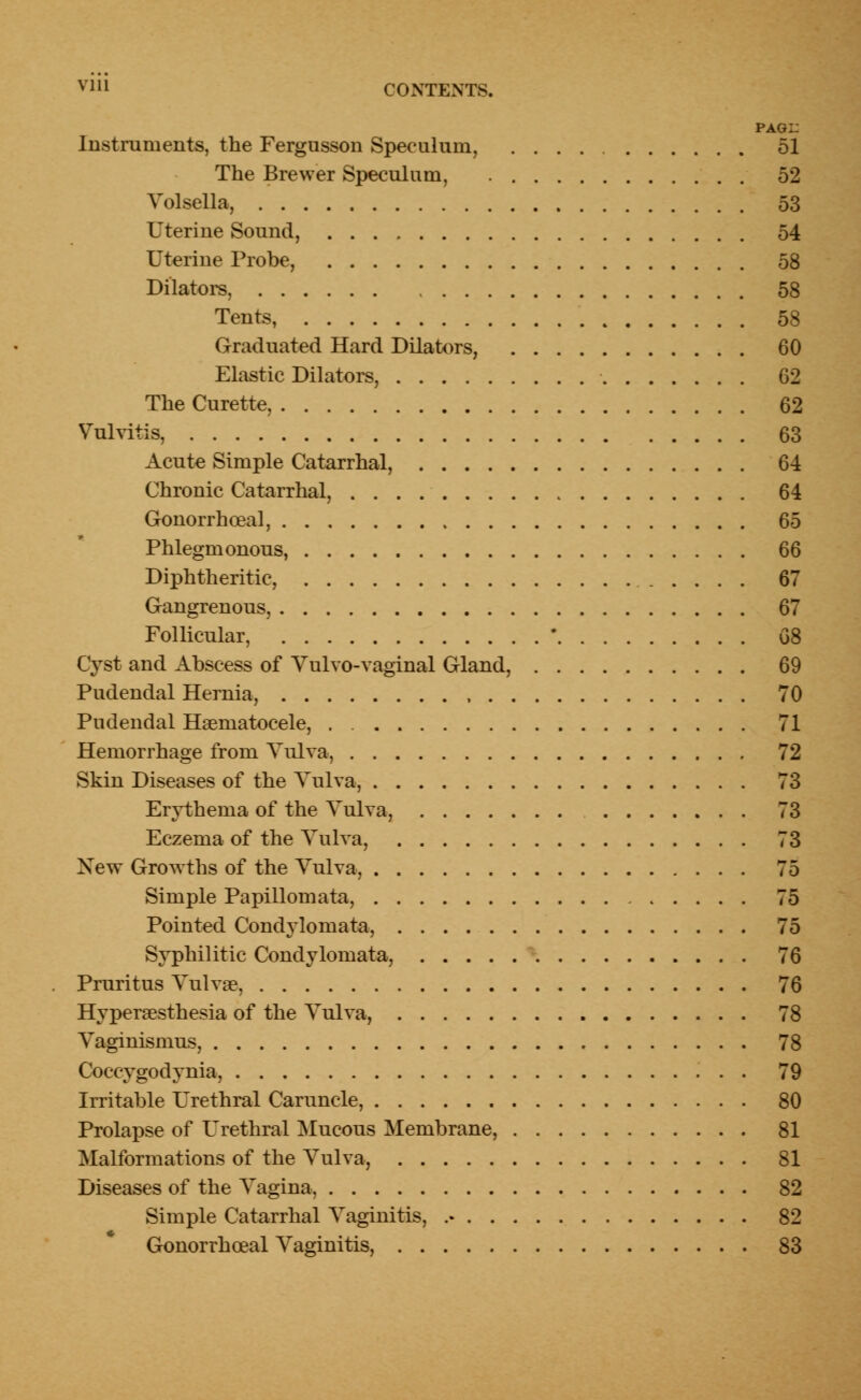 pagi: Instruments, the Fergusson Speculum, 51 The Brewer Speculum, 52 Volsella, 53 Uterine Sound, 54 Uterine Probe, 58 Dilators, 58 Tents, 58 Graduated Hard Dilators, 60 Elastic Dilators, 62 The Curette, 62 Vulvitis, 63 Acute Simple Catarrhal, 64 Chronic Catarrhal, 64 Gonorrhoea^ 65 Phlegmonous, 66 Diphtheritic, 67 Gangrenous, 67 Follicular, ' 68 Cyst and Abscess of Volvo-vaginal Gland, 69 Pudendal Hernia, , 70 Pudendal Hematocele, . 71 Hemorrhage from Vulva, 72 Skin Diseases of the Vulva, 73 Erythema of the Vulva, 73 Eczema of the Yulva, 73 Xew Growths of the Yulva, 75 Simple Papillomata, 75 Pointed Condylomata, 75 Syphilitic Condylomata, 76 Pruritus Yulva?, 76 Hyperesthesia of the Yulva, 78 Vaginismus, 78 Coccygodynia, 79 Irritable Urethral Caruncle, 80 Prolapse of Urethral Mucous Membrane, 81 Malformations of the Vulva, 81 Diseases of the Vagina, 82 Simple Catarrhal Vaginitis, 82 Gonorrhceal Vaginitis, 83