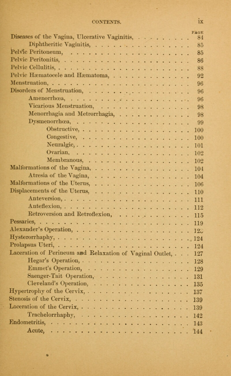 PAGE Diseases of the Vagina, Ulcerative Vaginitis, 84 Diphtheritic Vaginitis, 85 Pelvic Peritoneum, 85 Pelvic Peritonitis, 86 Pelvic Cellulitis 88 Pelvic Hematocele and Hematoma, 92 Menstruation, 96 Disorders of Menstruation, 96 Amenorrhoea, ., 95 Vicarious Menstruation, 98 Menorrhagia and Metrorrhagia, 98 Dysnienorrhoea, 99 Obstructive, 100 Congestive, 100 Neuralgic, 101 Ovarian, 102 Membranous, 102 Malformations of the Vagina, 101 Atresia of the Vagina, 104 Malformations of the Uterus, 106 Displacements of the Uterus, HO Anteversion, HI Anteflexion, H2 Retroversion and Retroflexion, 115 Pessaries, H9 Alexander's Operation, 12^ Hysterorrhaphy, 124 Prolapsus Uteri, 124 Laceration of Perineum and Relaxation of Vaginal Outlet, ... 127 Hegar's Operation, 128 Emmet's Operation, 129 Saenger-Tait Operation, 131 Cleveland's Operation, 135 Hypertrophy of the Cervix, 137 Stenosis of the Cervix, 139 Laceration of the Cervix, 139 Trachelorrhaphy, 142 Endometritis, ..... 0 ... 143 Acute, 144