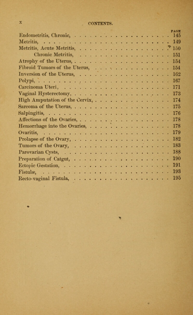 PAGE Endometritis, Chronic, 145 Metritis, 149 Metritis, Acute Metritis. * 150 Chronic Metritis, 151 Atrophy of the Uterus, 154 Fibroid Tumors of the Uterus, . . . • 154 Inversion of the Uterus, 1G2 Polypi, 167 Carcinoma Uteri. 171 Vaginal Hysterectomy, 173 High Amputation of the Cervix, 174 Sarcoma of the Uterus, 175 Salpingitis, 176 Affections of the Ovaries, 17S Hemorrhage into the Ovaries, 178 Ovaritis, 179 Prolapse of the Ovary, 182 Tumors of the Ovary, 183 Parovarian Cysts, 188 Preparation of Catgut, . . 190 Ectopic Gestation, 191 Fistula*, 193 Recto-vaginal Fistula, • , . 195
