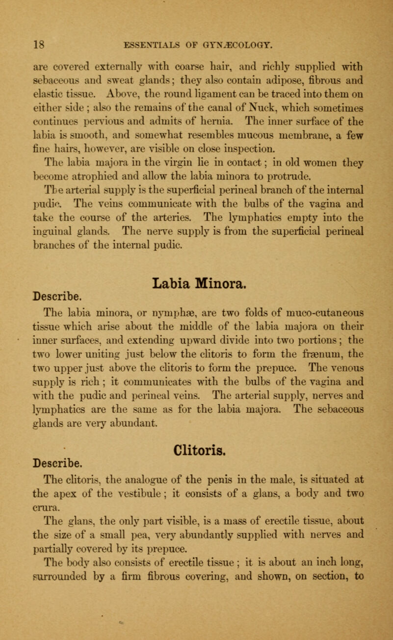 are covered externally with coarse hair, and richly supplied with sebaceous and sweat glands; they also contain adipose, fibrous and elastic tissue. Above, the round ligament can be traced into them on either side : also the remains of the canal of Xuek, which sometimes continues pervious and admits of hernia. The inner surface of the labia is smooth, and somewhat resembles mucous membrane, a few fine hairs, Ik iwever, are visible on close inspection. The labia niajora in the virgin lie in contact; in old women they become atrophied and allow the labia minora to protrude. Tie arterial supply is the superficial perineal branch of the internal pudic. The veins communicate with the bulbs of the vagina and take the course of the arteries. The lymphatics empty into the inguinal glands. The nerve supply is from the superficial perineal branches of the internal pudic. Labia Minora. Describe. The labia minora, or nymphae, are two folds of muco-cutaneous tissue which arise about the middle of the labia majora on their inner surfaces, and extending upward divide into two portions; the two lower uniting just below the clitoris to form the framuin, the two upper just above the clitoris to form the prepuce. The venous supply is rich ; it communicates with the bulbs of the vagina and with the pudic and perineal veins. The arterial supply, nerves and lymphatics are the same as for the labia majora. The sebaceous glands are very abundant. Clitoris. Describe. The clitoris, the analogue of the penis in the male, is situated at the apex of the vestibule ; it consists of a glans, a body and two crura. The glans. the only part visible, is a mass of erectile tissue, about the size of a small pea, very abundantly supplied with nerves and partially covered by its prepuce. The body also consists of erectile tissue : it is about an inch long, surrounded by a firm fibrous covering, and shown, on section, to