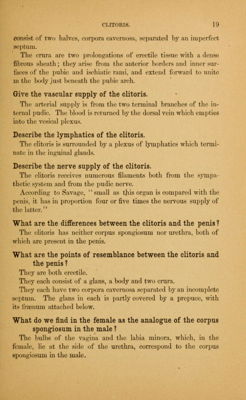 consist of tw<» halves, corpora cavernosa, separated by an imperfect septum. The crura are two prolongations of erectile tissue with a dense fibrous sheath; they arise from the anterior borders and inner sur- faces of the pubic and ischiatic rami, and extend forward to unite m the body just beneath the pubic arch. Give the vascular supply of the clitoris. The arterial supply is from the two terminal branches of the in- ternal pudic. The blood is returned by the dorsal vein which empties into the vesical plexus. Describe the lymphatics of the clitoris. The clitoris is surrounded by a plexus of lymphatics which termi- nate in the inguinal glands. Describe the nerve supply of the clitoris. The clitoris receives numerous filaments both from the sympa- thetic system and from the pudic nerve. According to Savage, small as tjiis organ is compared with the penis, it has in proportion four or five times the nervous supply of the latter. What are the differences between the clitoris and the penis ? The clitoris has neither corpus spongiosum nor urethra, both of which are present in the penis. What are the points of resemblance between the clitoris and the penis ? They are both erectile. They each consist of a glans, a body and two crura. They each have two corpora cavernosa separated by an incomplete septum. The glans in each is partly covered by a prepuce, with its fraenum attached below. What do we find in the female as the analogue of the corpus spongiosum in the male ? The bulbs of the vagina and the labia minora, which, in the female, lie at the side of the urethra, correspond to the corpus spongiosum in the male.