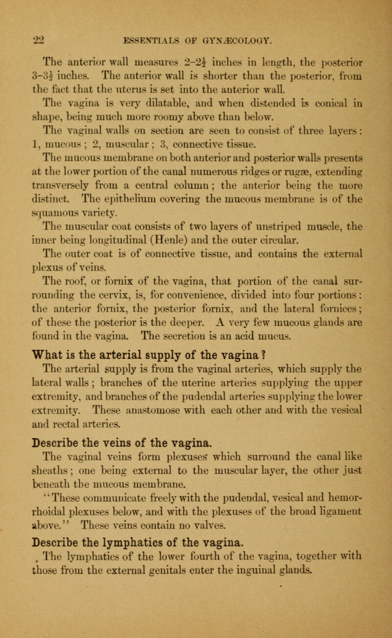 The anterior wall measures 2-2? inches in length, the posterior 3—3i inches. The anterior wall is shorter than the posterior, from the tact that the uterus is set into the anterior wall. The vagina is very dilatable, and when distended is conical in shape, being much more roomy above than below. The vaginal walls on section are seen to consist of three layers : 1, mucous; 2, muscular : 3, connective tissue. The mucous membrane on both anterior and posterior walls presents at the lower portion of the canal numerous ridges or rugae, extending transversely from a central column; the anterior being the more distinct. The epithelium covering the mucous membrane is of the squamous variety. The muscular coat consists of two layers of unstriped muscle, the inner being longitudinal (Henle) and the outer circular. The outer coat is of connective tissue, and contains the external plexus of veins. The roof, or fornix of the vagina, that portion of the canal sur- rounding the cervix, is, for convenience, divided into four portions : the anterior fornix, the posterior fornix, and the lateral fornices; of these the posterior is the deeper. A very few mucous glands are found in the vagina. The secretion is an acid mucus. What is the arterial supply of the vagina ? The arterial supply is from the vaginal arteries, which supply the lateral walls ; branches of the uterine arteries supplying the upper extremity, and branches of the pudendal arteries supplying the lower extremity. These anastomose with each other and with the vesical and rectal arteries. Describe the veins of the vagina. The vaginal veins form plexuses which surround the canal like sheaths; one being external to the muscular layer, the other just beneath the mucous membrane. 4'These communicate freely with the pudendal, vesical and hemor- rhoidal plexuses below, and with the plexuses of the broad ligament above.'' These veins contain no valves. Describe the lymphatics of the vagina. 9 The lymphatics of the lower fourth of the vagina, together with those from the external genitals enter the inguinal glands.