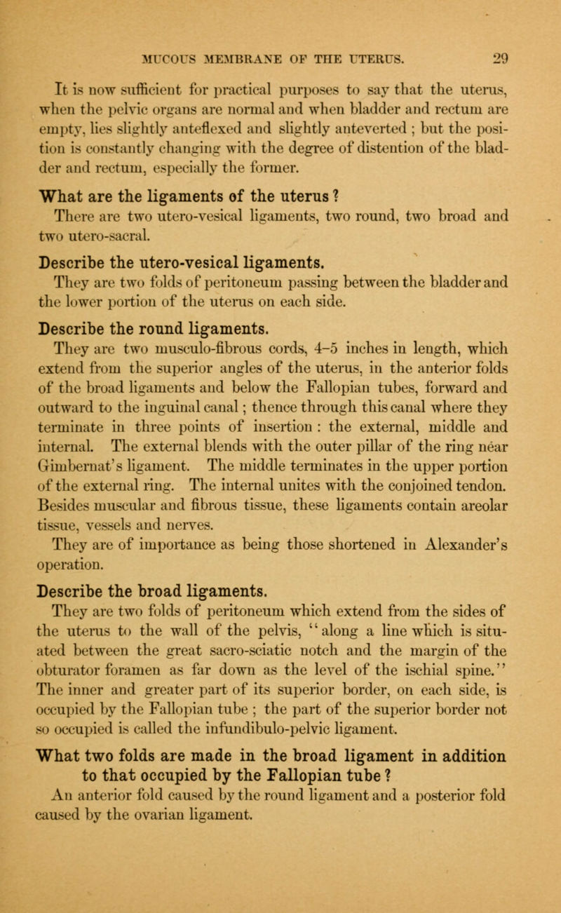 It is now sufficient for practical purposes to say that the uterus, when the pelvic organs are normal and when bladder and rectum are empty, lies slightly anteflexed and slightly ant everted ; but the posi- tion is constantly changing with the degree of distention of the blad- der and rectum, especially the former. What are the ligaments of the uterus ? There are two utero-vesical ligaments, two round, two broad and two utero-sacraL Describe the utero-vesical ligaments. They are two folds of peritoneum passing between the bladder and the lower portion of the uterus on each side. Describe the round ligaments. They are two musculo-fibrous cords, 4-5 inches in length, which extend from the superior angles of the uterus, in the anterior folds of the broad ligaments and below the Fallopian tubes, forward and outward to the inguinal canal; thence through this canal where they terminate in three points of insertion : the external, middle and internal. The external blends with the outer pillar of the ring near Gimbernat's ligament. The middle terminates in the upper portion of the external ring. The internal unites with the conjoined tendon. Besides muscular and fibrous tissue, these ligaments contain areolar tissue, vessels and nerves. They are of importance as being those shortened in Alexander's operation. Describe the broad ligaments. They are two folds of peritoneum which extend from the sides of the uterus to the wall of the pelvis, along a line which is situ- ated between the great sacro-sciatic notch and the margin of the obturator foramen as far down as the level of the ischial spine. The inner and greater part of its superior border, on each side, is occupied by the Fallopian tube ; the part of the superior border not so occupied is called the infundibulo-pelvic ligament. What two folds are made in the broad ligament in addition to that occupied by the Fallopian tube ? An anterior fold caused by the round ligament and a posterior fold caused by the ovarian ligament.