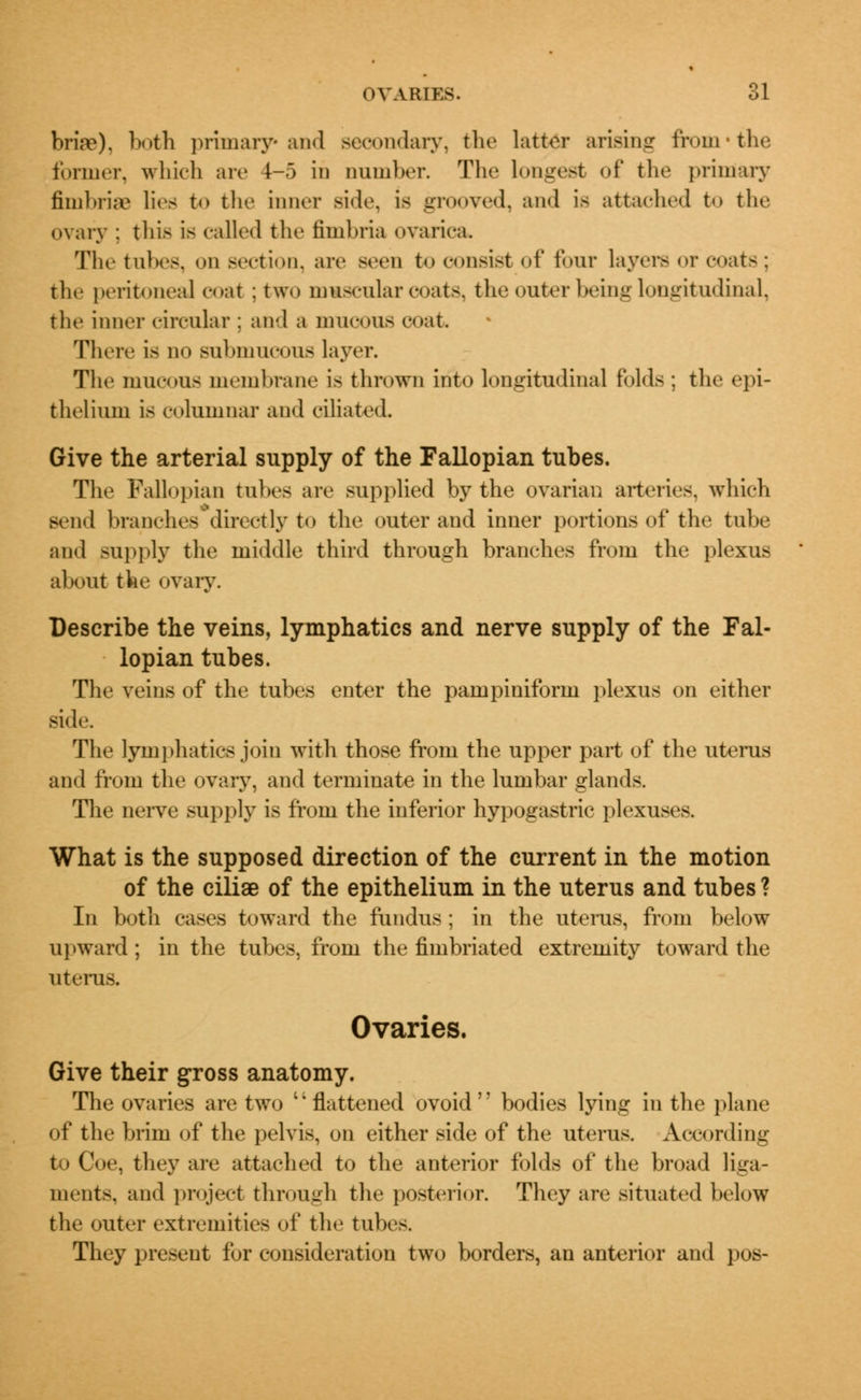 brire), both primary* and secondary, the latter arising from'the former, which are !-'> in Dumber. The longest of the primary fimbriae lies to the inner side, is grooved, and is attached to the ovary ; this is called the fimbria ovarica. The tubes, on section, arc seen to consist of four layers or coats; the peritoneal coat : two muscular coats, the outer being longitudinal, the inner circular : and a mucous coat There is no submucous layer. The mucous membrane is thrown into longitudinal folds ; the epi- thelium is columnar and ciliated. Give the arterial supply of the Fallopian tubes. The Fallopian tubes are supplied by the ovarian arteries, which send branches*directly to the outer and inner portions of the tube and supply the middle third through branches from the plexus about the ovary. Describe the veins, lymphatics and nerve supply of the Fal- lopian tubes. The veins of the tubes enter the pampiniform plexus on either side. The lymphatics join with those from the upper part of the uterus and from the ovary, and terminate in the lumbar glands. The nerve supply is from the inferior hypogastric plexuses. What is the supposed direction of the current in the motion of the ciliae of the epithelium in the uterus and tubes ? In both cases toward the fundus; in the uterus, from below upward; in the tubes, from the fimbriated extremity toward the uterus. Ovaries. Give their gross anatomy. The ovaries are two flattened ovoid bodies lying in the plane of the brim of the pelvis, on either side of the uterus. According . they are attached to the anterior folds of the broad liga- ments, and project through the posterior. They are situated below the outer extremities of the tubes. They present for consideration two borders, an anterior and pos-