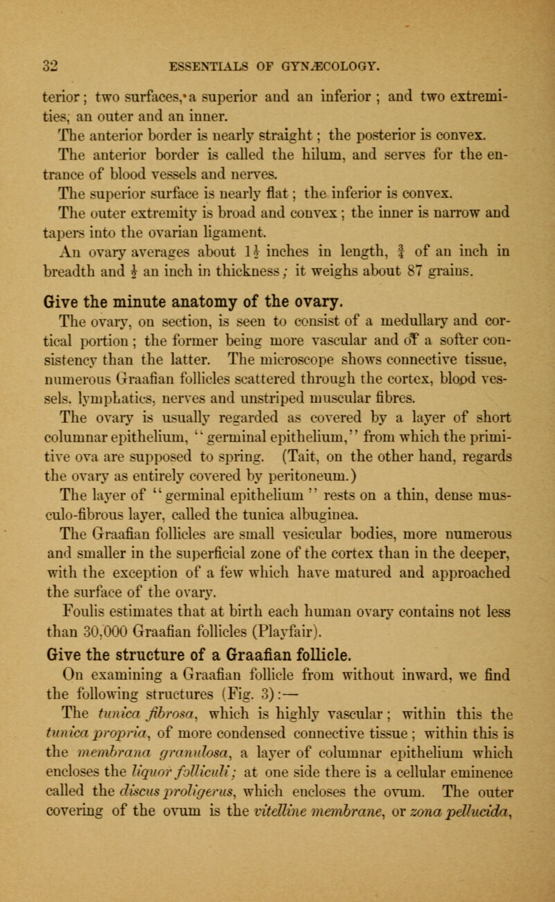 terior; two surfaces,* a superior and an inferior ; and two extremi- ties, an outer and an inner. The anterior border is nearly straight; the posterior is convex. The anterior border is called the hiluni, and serves for the en- trance of blood vessels and nerves. The superior surface is nearly flat; the inferior is convex. The outer extremity is broad and convex; the inner is narrow and tapers into the ovarian ligament. An ovary averages about 1? inches in length, J of an inch in breadth and ? an inch in thickness; it weighs about 87 grains. Give the minute anatomy of the ovary. The ovary, on section, is seen to consist of a medullary and cor- tical portion; the former being more vascular and oT a softer con- sistency than the latter. The microscope shows connective tissue, numerous Graafian follicles scattered through the cortex, blood ves- sels, lymphatics, nerves and unstriped muscular fibres. The ovary is usually regarded as covered by a layer of short columnar epithelium, ;' germinal epithelium,?' from which the primi- tive ova are supposed to spring. (Tait, on the other hand, regards the ovary as entirely covered by peritoneum.) The layer of germinal epithelium  rests on a thin, dense nius- culo-fibrous layer, called the tunica albuginea. The Graafian follicles are small vesicular bodies, more numerous and smaller in the superficial zone of the cortex than in the deeper, with the exception of a few which have matured and approached the surface of the ovary. Foulis estimates that at birth each human ovary contains not less than 30r000 Graafian follicles (Playfair). Give the structure of a Graafian follicle. On examining a Graafian follicle from without inward, we find the following structures (Fig. 3):— The tunica fibrosa, which is highly vascular; within this the tunica propria, of more condensed connective tissue ; within this is the membrana granulosa, a layer of columnar epithelium which encloses the liquor foiliculi; at one side there is a cellular eminence called the discus proligerus, which encloses the ovum. The outer covering of the ovurn is the vitelline membrane, or zona pellucida,