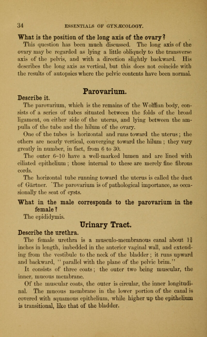 What is the position of the long axis of the ovary? This question has been much discussed. The long axis of the ovary may be regarded as lying a little obliquely to the transverse axis of the pelvis, and with a direction slightly backward. His describes the long axis as vertical, but this does not coincide with the results of autopsies where the pelvic contents have been normal. Parovarium. Describe it. The parovarium, which is the remains of the Wolffian body, con- sists of a series of tubes situated between the folds of the broad ligament, on either side of the uterus, and lying between the am- pulla of the tube and the hilum of the ovary. One of the tubes is horizontal and inns toward the uterus ; the others are nearly vertical, converging toward the hilum ; they vary greatly in number, in fact, from 6 to 30. The outer 6-10 have a well-marked lumen and are lined with ciliated epithelium; those internal to these are merely fine fibrous cords. The horizontal tube running toward the uterus is called the duct of Gartner. ' The parovarium is of pathological importance, as occa- sionally the seat of cysts. What in the male corresponds to the parovarium in the female ? The epididymis. Urinary Tract. Describe the urethra. The female urethra is a musculo-membranous canal about 1| inches in length, imbedded in the anterior vaginal wall, and extend- ing from the vestibule to the neck of the bladder ; it runs upward and backward, '' parallel with the plane of the pelvic brim.'' It consists of three coats; the outer two being muscular, the inner, mucous membrane. Of the muscular coats, the outer is circular, the inner longitudi- nal. The mucous membrane in the lower portion of the canal is covered with squamous epithelium, while higher up the epithelium is transitional, like that of the bladder.