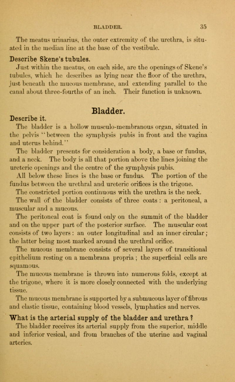 The meatus urinarius. the outer extremity of the urethra, is situ- ated in the median line at the base of the vestibule. Describe Skene's tubules. Just within the meatus, on each side, are the openings of Skene's tubules, which he describes as lying near the floor of the urethra. ju>t beneath the mucous membrane, and extending parallel to the canal about three-fourths of an inch. Their function is unknown. Bladder. Describe it. The Madder is a hollow musculo-membranous organ, situated in the pelvis 'l between the symphysis pubis in front and the vagina and uterus behind. The bladder presents for consideration a body, a base or fundus, and a neck. The body is all that portion above the lines joining the ureteric openings and the centre of the symphysis pubis. All below these lines is the base or fundus. The portion of the fundus between the urethral and ureteric orifices is the trigone. The constricted portion continuous with the urethra is the neck. The wall of the bladder consists of three coats : a peritoneal, a muscular and a mucous. The peritoneal coat is found only on the summit of the bladder and on the upper part of the posterior surface. The muscular coat consists of two layers : an outer longitudinal and an inner circular ; the latter being most marked around the urethral orifice. The mucous membrane consists of several layers of transitional epithelium resting on a membrana propria ; the superficial cells are squamous. The mucous membrane is thrown into numerous folds, except at the trigone, where it is more closely connected with the underlying tissue. The mucous membrane is supported by a submucous layer of fibrous and elastic tissue, containing blood vessels, lymphatics and nerves. What is the arterial supply of the bladder and urethra ? The bladder receives its arterial supply from the superior, middle and inferior vesical, and from branches of the uterine and vaginal arteries.