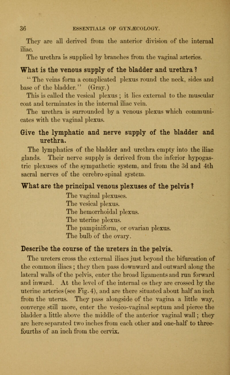 They are all derived from trie anterior division of the internal iliac. The urethra is supplied by branches from the vaginal arteries. What is the venous supply of the bladder and urethra ?  The veins form a complicated plexus round the neck, sides and base of the bladder.'' (Gray.) This is called the vesical plexus ; it lies external to the muscular coat and terminates in the internal iliac vein. The urethra is surrounded by a venous plexus which communi- cates with the vaginal plexus. Give the lymphatic and nerve supply of the bladder and urethra. The lymphatics of the bladder and urethra empty into the iliac glands. Their nerve supply is derived from the inferior hypogas- tric plexuses of the sympathetic system, and from the 3d and 4th sacral nerves of the cerebrospinal S3^stem. What are the principal venous plexuses of the pelvis ? The vaginal plexuses. The vesical plexus. The hemorrhoidal plexus. The uterine plexus. The pampiniform, or ovarian plexus. The bulb of the ovary. Describe the course of the ureters in the pelvis. The ureters cross the external iliacs just beyond the bifurcation of the common iliacs ; they then pass downward and outward along the lateral walls of the pelvis, enter the broad ligaments and run forward and inward. At the level of the internal os they are crossed by the uterine arteries (see Fig. 4). and are there situated about half an inch from the uterus. They pass alongside of the vagina a little way, converge still more, enter the vesico-vaginal septum and pierce the bladder a little above the middle of the anterior vaginal wall; they are here separated two inches from each other and one-half to three- fourths of an inch from the cervix.
