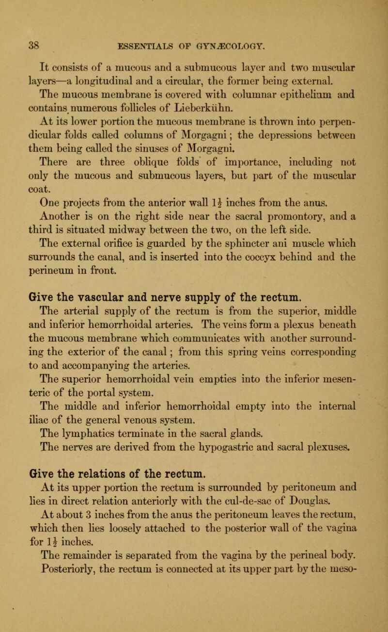 It consists of a mucous and a submucous layer and two muscular layers—a longitudinal and a circular, the former being external. The mucous membrane is covered with columnar epithelium and contains numerous follicles of Lieberkuhn. At its lower portion the mucous membrane is thrown into perpen- dicular folds called columns of Morgagni; the depressions between them being called the sinuses of Morgagni. There are three oblique folds of importance, including not only the mucous and submucous layers, but part of the muscular coat. One projects from the anterior wall 1J inches from the anus. Another is on the right side near the sacral promontory, and a third is situated midway between the two, on the left side. The external orifice is guarded by the sphincter ani muscle which surrounds the canal, and is inserted into the coccyx behind and the perineum in front. Give the vascular and nerve supply of the rectum. The arterial supply of the rectum is from the superior, middle and inferior hemorrhoidal arteries. The veins form a plexus beneath the mucous membrane which communicates with another surround- ing the exterior of the canal; from this spring veins corresponding to and accompanying the arteries. The superior hemorrhoidal vein empties into the inferior mesen- teric of the portal system. The middle and inferior hemorrhoidal empty into the internal iliac of the general venous system. The lymphatics terminate in the sacral glands. The nerves are derived from the hypogastric and sacral plexuses. Give the relations of the rectum. At its upper portion the rectum is surrounded by peritoneum and lies in direct relation anteriorly with the cul-de-sac of Douglas. At about 3 inches from the anus the peritoneum leaves the rectum, which then lies loosely attached to the posterior wall of the vagina for 1J inches. The remainder is separated from the vagina by the perineal body. Posteriorly, the rectum is connected at its upper part by the meso-