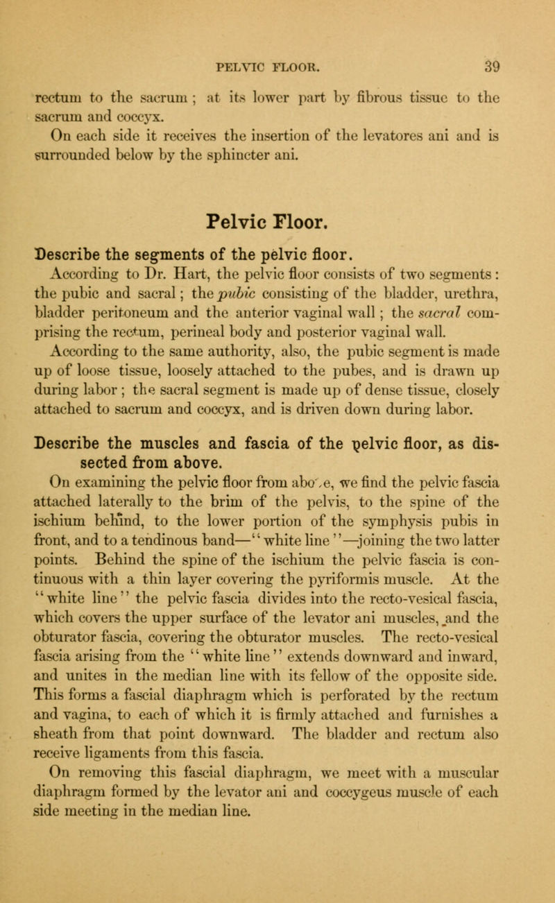 rectum to the sacrum ; at its lower part by fibrous tissue to the sacrum and coccyx. On each side it receives the insertion of the levatores ani and is surrounded below by the sphincter ani. Pelvic Floor. Describe the segments of the pelvic floor. According to Dr. Hart, the pelvic floor consists of two segments : the pubic and sacral; the pubic consisting of the bladder, urethra, bladder peritoneum and the anterior vaginal wall; the sacral com- prising the rectum, perineal body and posterior vaginal wall. According to the same authority, also, the pubic segment is made up of loose tissue, loosely attached to the pubes, and is drawn up during labor ; the sacral segment is made up of dense tissue, closely attached to sacrum and coccyx, and is driven down during labor. Describe the muscles and fascia of the pelvic floor, as dis- sected from above. On examining the pelvic floor from abo',e, we find the pelvic fascia attached laterally to the brim of the pelvis, to the spine of the ischium behind, to the lower portion of the symphysis pubis in front, and to a tendinous band—white line —joining the two latter points. Behind the spine of the ischium the pelvic fascia is con- tinuous with a thin layer covering the pyriformis muscle. At the 11 white line'' the pelvic fascia divides into the recto-vesical fascia, which covers the upper surface of the levator ani muscles, jind the obturator fascia, covering the obturator muscles. The recto-vesical fascia arising from the white line extends downward and inward, and unites in the median line with its fellow of the opposite side. This forms a fascial diaphragm which is perforated by the rectum and vagina, to each of which it is firmly attached and furnishes a sheath from that point downward. The bladder and rectum also receive ligaments from this fascia. On removing this fascial diaphragm, we meet with a muscular diaphragm formed by the levator ani and coccygeus muscle of each side meeting in the median line.