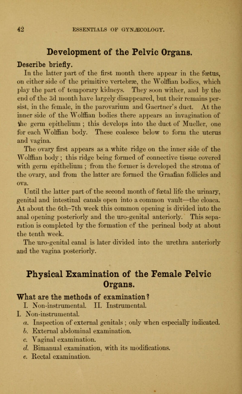 Development of the Pelvic Organs. Describe briefly. In the latter part of the first month there appear in the foetus, on either side of the primitive vertebrae, the Wolffian bodies, which play the part of temporary kidneys. They soon wither, and by the end of the 3d month have largely disappeared, but their remains per- sist, in the female, in the parovarium and Gaertner's duet. At the inner side of the Wolffian bodies there appears an invagination of ihe germ epithelium ; this develops into the duct of Mueller, one for each Wolffian body. These coalesce below to form the uterus and vagina. The ovary first appears as a white ridge on the inner side of the Wolffian body ; this ridge being formed of connective tissue covered with germ epithelium ; from the former is developed the stroma of the ovary, and from the latter are formed the Graafian follicles and ova. Until the latter part of the second month of foetal life the urinary, genital and intestinal canals open into a common vault—the cloaca. At about the 6th-7th week this common opening is divided into the anal opening posteriorly and the uro-genital anteriorly. This sepa- ration is completed by the formation of the perineal body at about the tenth week. The uro-genital canal is later divided into the urethra anteriorly and the vagina posteriorly. Physical Examination of the Female Pelvic Organs. What are the methods of examination? I. Non-instrumental. II. Instrumental. I. Non-instrumental a. Inspection of external genitals ; only when especially indicated. b. External abdominal examination. c. Vaginal examination. d. Bimanual examination, with its modifications. e. Rectal examination.