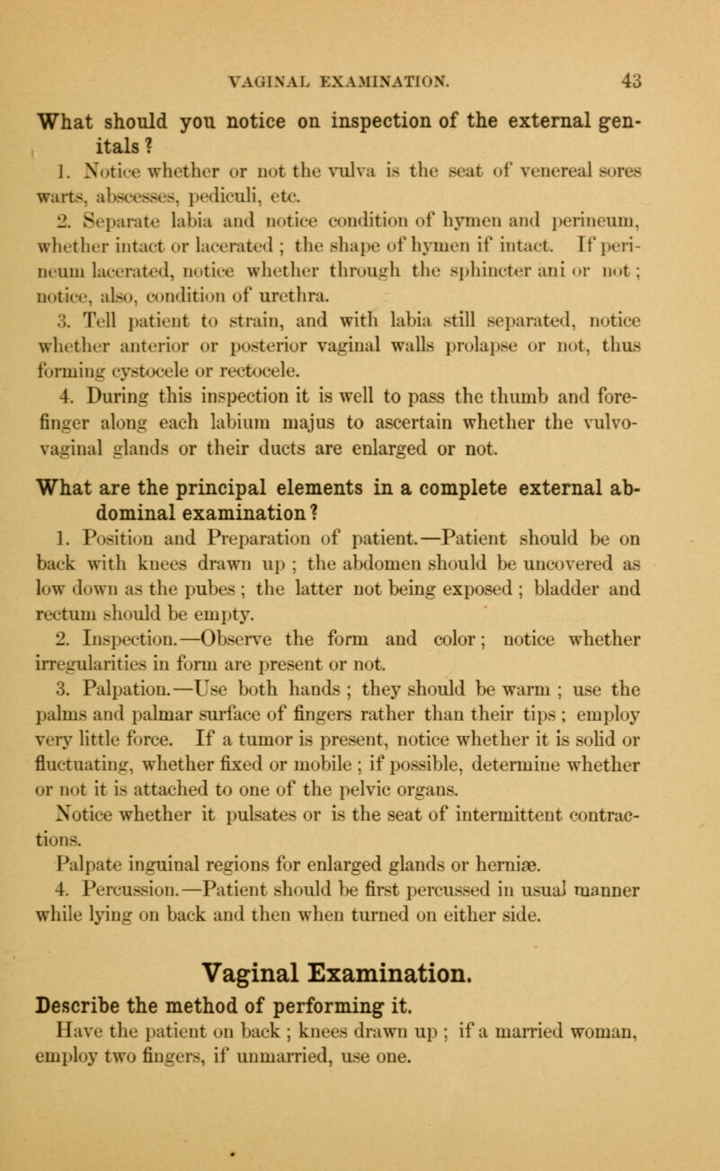 What should you notice on inspection of the external gen- itals ? 1. Notice whether or not the vulva is the seat of venereal sores warts, abscesses, pediculi, etc. 2. Separate labia and notice condition of hymen and perineum, whether intact or lacerated ; the shape of hymen it' intact, [f peri- neum lacerated, notice whether through the sphincter ani or not; notice, also, condition of urethra. :;. Tell patient t<> strain, and with labia still separated, notice whether anterior or po>terior vaginal walls prolapse or not, thus forming cystocele or rectooele. 4. During this inspection it is well to pass the thumb and fore- finger along each labium majus to ascertain whether the vulvo- vaginal glands or their ducts are enlarged or not. What are the principal elements in a complete external ab- dominal examination ? 1. Position and Preparation of patient.—Patient should be on back with knees drawn up : the abdomen should be uncovered as low down as the pubes ; the latter not being exposed ; bladder and rectum should be empty. 2. Inspection.—Observe the form and color; notice whether irregularities in form are present or not. 3. Palpation.—Use both hands ; they should be warm ; use the palms and palmar surface of fingers rather than their tips ; employ very little force. If a tumor is present, notice whether it is solid or fluctuating, whether fixed or mobile ; if possible, determine whether or not it is attached to one of the pelvic organs. Notice whether it pulsates or is the seat of intermittent contrac- tions. Palpate inguinal regions for enlarged glands or herniae. 4. Percussion.—Patient should be first percussed in usual manner while lying on back and then when turned on either side. Vaginal Examination. Describe the method of performing it. Have the patient on back ; knees drawn up ; if a married woman, employ two fingers, if unmarried, use one.