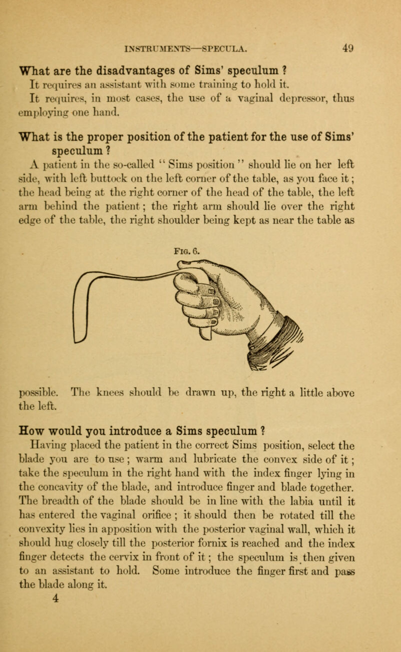 What are the disadvantages of Sims' speculum ? It requires an assistant with Borne training to hold it. It requires, in most cases, the use of a vaginal depressor, thus employing one hand. What is the proper position of the patient for the use of Sims' speculum ? A patient in the so-called  Sims position  should lie on her left side, with left buttock on the left corner of the table, as you face it; the head being at the right corner of the head of the table, the left arm behind the patient; the right arm should lie over the right edge of the table, the right shoulder being kept as near the table as Fig. 6. possible. the left. The knees should be drawn up, the right a little above How would you introduce a Sims speculum ? Having placed the patient in the correct Sims position, select the blade you are to use; warni and lubricate the convex side of it; take the speculum in the right hand with the index finger lying in the concavity of the blade, and introduce finger and blade together. The breadth of the blade should be in line with the labia until it has entered the vaginal orifice ; it should then be rotated till the convexity lies in apposition with the posterior vaginal wall, which it should hug closely till the posterior fornix is reached and the index finger detects the cervix in front of it; the speculum is then given to an assistant to hold. Some introduce the finger first and pass the blade along it. 4