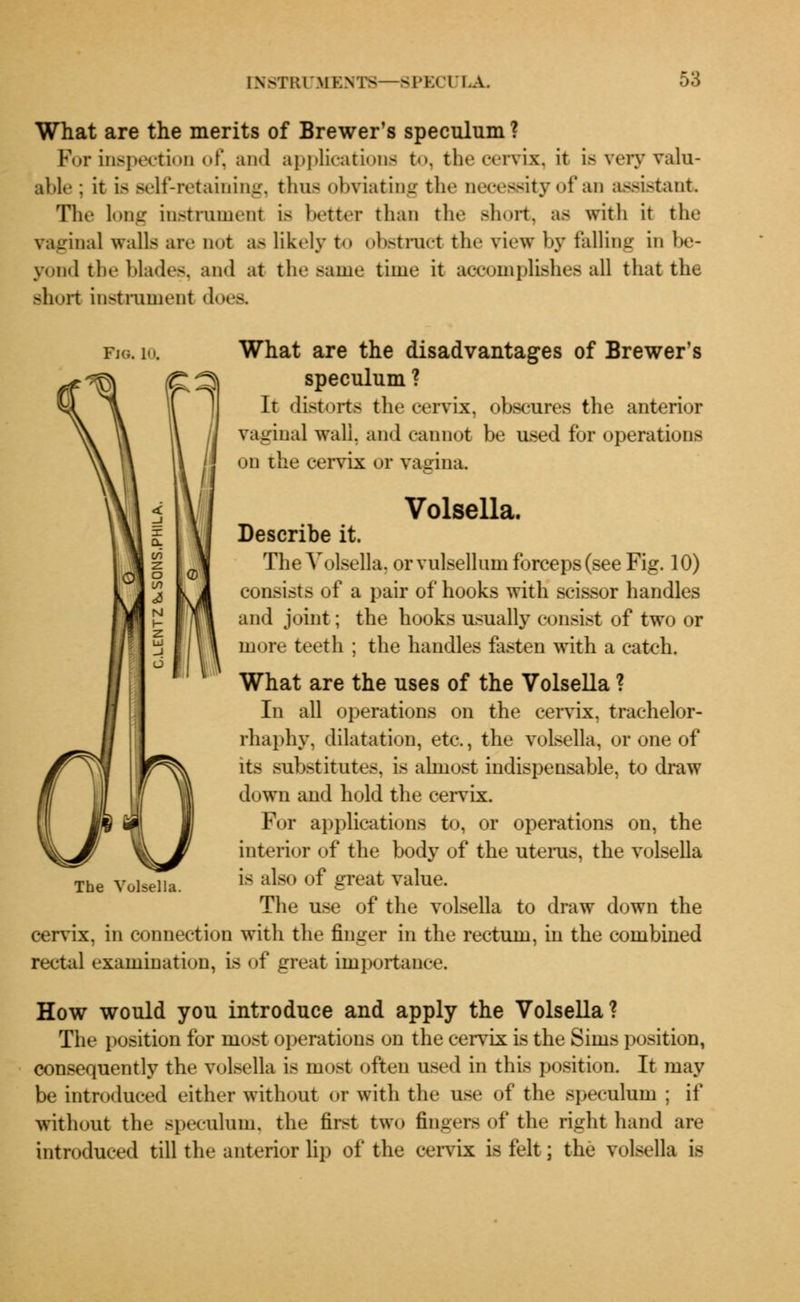 What are the merits of Brewer's speculum ? For inspection of, and applications to, the cervix, it is very valu- able; it is self-retaining, thus obviating the necessity of an assistant The long instrument is better than the short, as with it the vaginal walls are not as likely to obstruct the view by felling in be- yond the blades, and at the Bame time it accomplishes all that the short instrument doea fig. lo. What are the disadvantages of Brewer's speculum ? It distorts the cervix, obscures the anterior vagina] wall, and cannot be used for operations on the cervix or vagina. Volsella. Describe it. The Volsella, or vulsellum forceps (see Fig. 10) consists of a pair of hooks with scissor handles and joint; the hooks usually consist of two or more teeth ; the handles fasten with a catch. What are the uses of the Volsella ? In all operations on the cervix, trachelor- rhaphy, dilatation, etc., the volsella, or one of its substitutes, is almost indispensable, to draw down and hold the cervix. For applications to, or operations on, the interior of the body of the uterus, the volsella is also of great value. The use of the volsella to draw down the cervix, in connection with the finger in the rectum, in the combined rectal examination, is of great importance. How would you introduce and apply the Volsella? The position for most operations on the cervix is the Sims position, consequently the volsella is most often used in this position. It may be introduced either without or with the use of the speculum ; if without the speculum, the first two fingers of the right hand are introduced till the anterior lip of the cervix is felt; the volsella is The Volsella.