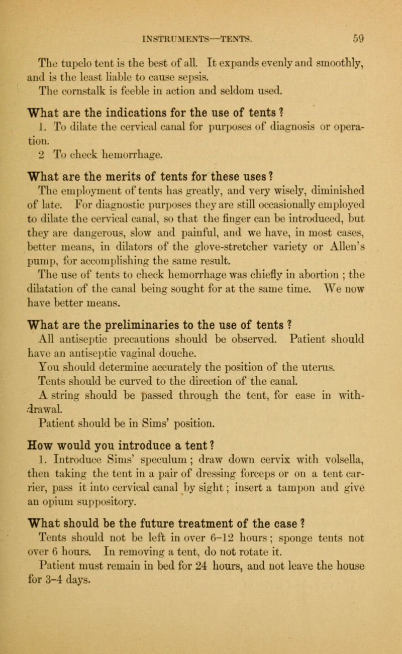 The fcupelo tent is the best of all. It expands evenly and smoothly, and is the least liable to cause sepsis. The oornstalk is feeble in action and seldom used What are the indications for the use of tents ? 1. To dilate the cervical canal for purposes of diagnosis or opera- tion. l* To check hemorrhage. What are the merits of tents for these uses ? The employment of tents has greatly, and very wisely, diminished of late. For diagnostic purposes they are still occasionally employed to dilate the cervical canal, so that the finger can be introduced, but they are dangerous, slow and painful, and we have, in most cases, better means, in dilators of the glove-stretcher variety or Allen's pump, for accomplishing the same result. The use of tents to check hemorrhage was chiefly in abortion ; the dilatation of the canal being sought for at the same time. We now have better means. What are the preliminaries to the use of tents ? All antiseptic precautions should be observed. Patient should have an antiseptic vaginal douche. You should determine accurately the position of the uterus. Tents should be curved to the direction of the canal. A string should be passed through the tent, for ease in with- drawal. Patient should be in Sims' position. How would you introduce a tent ? 1. Introduce Sims' speculum ; draw down cervix with volsella, then taking the tent in a pair of dressing forceps or on a tent car- rier, pass it into cervical canal by sight; insert a tampon and give an opium suppository. What should be the future treatment of the case ? Tents should not be left in over 6-12 hours; sponge tents not over 6 hours. In removing a tent, do not rotate it. Patient must remain in bed for 24 hours, and not leave the house for 3-4 days.