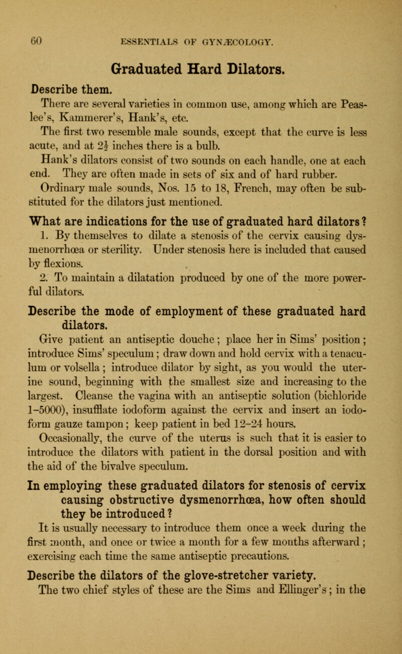 Graduated Hard Dilators. Describe them. There are several varieties in common use, among which are Peas- lee's, Kammerer's, Hank's, etc. The first two resemble male sounds, except that the curve is less acute, and at 2 J inches there is a bulb. Hank's dilators consist of two sounds on each handle, one at each end. They are often made in sets of six and of hard rubber. Ordinaiy male sounds, Nos. 15 to 18, French, may often be sub- stituted for the dilators just mentioned. What are indications for the use of graduated hard dilators ? 1. By themselves to dilate a stenosis of the cervix causing dys- menorrhoea or sterility. Under stenosis here is included that caused by flexions. 2. To maintain a dilatation produced by one of the more power- ful dilators. Describe the mode of employment of these graduated hard dilators. Give patient an antiseptic douche; place her in Sims' position; introduce Sims' speculum; draw down and hold cervix with a tenacu- lum or volsella ; introduce dilator by sight, as you would the uter- ine sound, beginning with the smallest size and increasing to the largest. Cleanse the vagina with an antiseptic solution (bichloride 1-5000), insufflate iodoform against the cervix and insert an iodo- form gauze tampon; keep patient in bed 12-24 hours. Occasionally, the curve of the uterus is such that it is easier to introduce the dilators with patient in the dorsal position and with the aid of the bivalve speculum. In employing these graduated dilators for stenosis of cervix causing obstructive dysmenorrhcea, how often should they be introduced ? It is usually necessary to introduce them once a week during the first month, and once or twice a month for a few months afterward ; exercising each time the same antiseptic precautions. Describe the dilators of the glove-stretcher variety. The two chief styles of these are the Sims and Ellinger's ; in the