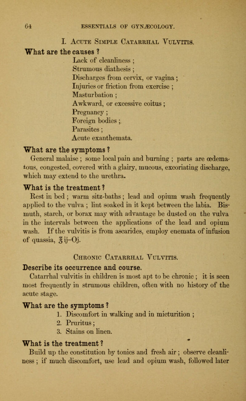 I. Acute Simple Catarrhal Vulvitis. What are the causes ? Lack of cleanliness ; Strumous diathesis ; Discharges from cervix, or vagina ; Injuries or friction from exercise ; Masturbation ; Awkward, or excessive coitus ; Pregnancy ; Foreign bodies; Parasites; Acute exanthemata. What are the symptoms ? General malaise ; some local pain and burning ; parts are oedema- tous, congested, covered with a glairy, mucous, excoriating discharge, which may extend to the urethra. What is the treatment ? Eest in bed ; warm sitz-baths; lead and opium wash frequently applied to the vulva ; lint soaked in it kept between the labia. Bis- muth, starch, or borax may with advantage be dusted on the vulva in the intervals between the applications of the lead and opium wash. If the vulvitis is from ascarides, employ enemata of infusion of quassia, gij-Qj. Chronic Catarrhal Vulvitis. Describe its occurrence and course. Catarrhal vulvitis in children is most apt to be chronic ; it is seen most frequently in strumous children, often with no history of the acute stage. What are the symptoms ? 1. Discomfort in walking and in micturition ; 2. Pruritus; 3. Stains on linen. What is the treatment ? Build up the constitution by tonics and fresh air ; observe cleanli- ness ; if much discomfort, use lead and opium wash, followed later