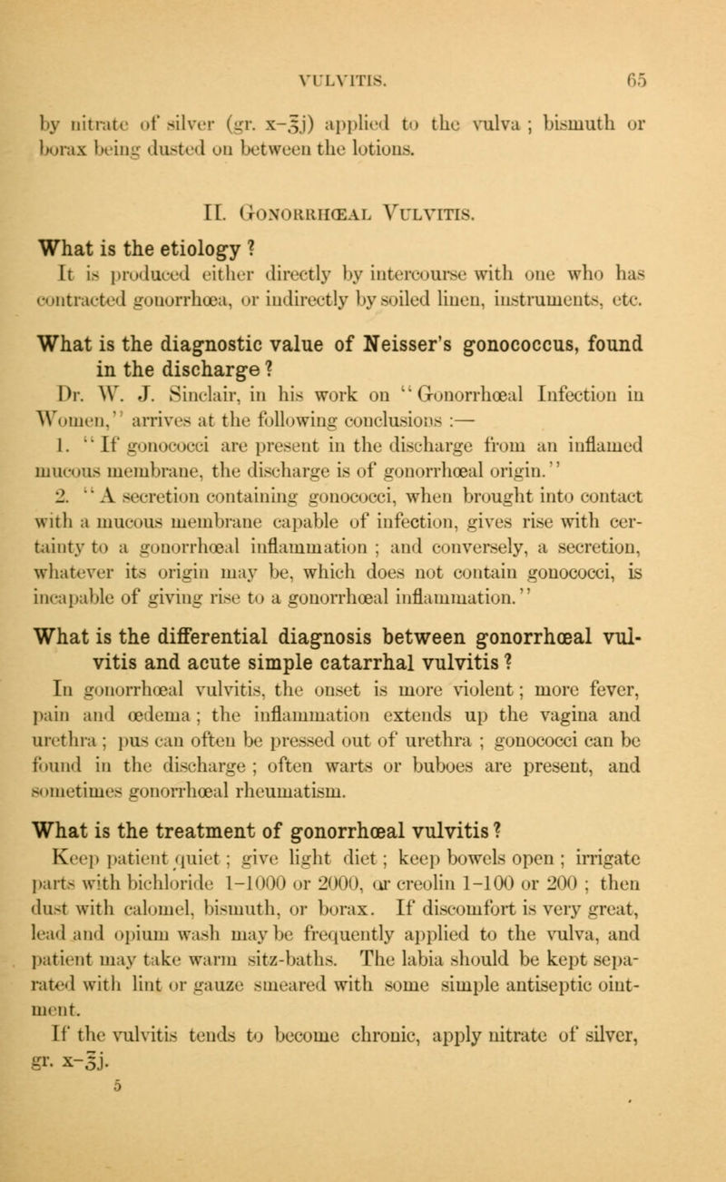by nitrate of silver (gr. x-,s.i) applied to the vulva ; bismuth or borax being dusted on between the lotions. II. Gonorrhoeae Vulvitis. What is the etiology ? It i> produced either directly by intercourse with one who has contracted gonorrhoea, or indirectly by soiled linen, instruments, etc. What is the diagnostic value of Neisser's gonococcus, found in the discharge ? Dr. W. J. Sinclair, in his work on '' Gonorrhoeal Infection in Women,' arrives at the following conclusions :— 1. '• If gonococci are present in the discharge from an inflamed mucous membrane, the discharge is of gonorrhoea] origin. 2. u A secretion containing gonococci, when brought into contact with a mucous membrane capable of infection, gives rise with cer- tainty to a gonorrhoeal inflammation ; and conversely, a secretion, whatever its origin may be, which does not contain gonococci, is incapable of giving rise to a gonorrhoeal inflammation. What is the differential diagnosis between gonorrhoeal vul- vitis and acute simple catarrhal vulvitis ? In gonorrhoeal vulvitis, the onset is more violent; more fever, pain and oedema : the inflammation extends up the vagina and urethra : pus can often be pressed out of urethra ; gonococci can be found in the discharge ; often warts or buboes are present, and sometimes gonorrhoeal rheumatism. What is the treatment of gonorrhoeal vulvitis ? Keep patient quiet; give light diet; keep bowels open ; irrigate parts with bichloride L-1000 or 2000, ur ereolin 1-100 or 200 ; then dust with calomel, bismuth, or borax. If discomfort is very great, lead and opium wash maybe frequently applied to the vulva, and patient may take warm sitz-baths. The labia should be kept sepa- rated with lint or gauze smeared with some simple antiseptic oint- ment. If the vulvitis tends to become chronic, apply nitrate of silver, gr. x-5j.