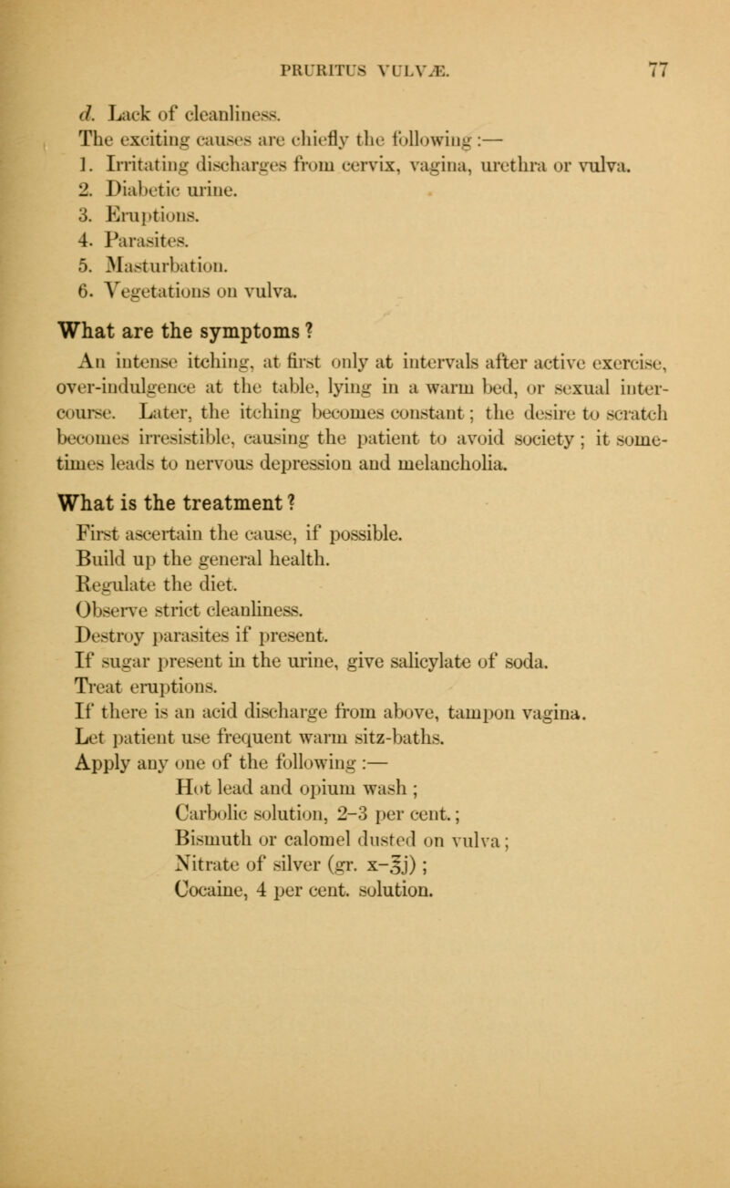 d. Lack of cleanliness. The exciting causes are chiefly the following:— 1. Irritating discharges from cervix, vagina, urethra or vulva. 2. Diabetic urine. 3. Eruptions. 4. Parasites. 5. Masturbation. 6. Vegetations on vulva. What are the symptoms ? An intense itching, at first only at intervals after active exercise, over-indulgence at the table, lying in a warm bed, or sexual inter- course. Later, the itching becomes constant; the desire to scratch becomes irresistible, causing the patient to avoid society; it some- times leads to nervous depression and melancholia. What is the treatment ? First ascertain the cause, if possible. Build up the general health. Regulate the diet Observe strict cleanliness. Destroy parasites if present. If sugar present in the urine, give salicylate of soda. Treat eruptions. If there is an acid discharge from above, tampon vagina. Let patient use frequent warm sitz-baths. Apply any one of the following :— Hot lead and opium wash ; Carbolic solution, 2-3 per cent; Bismuth or calomel dusted on vulva; Nitrate of silver (gr. x-^j) ; Cocaine, 4 per cent, solution.