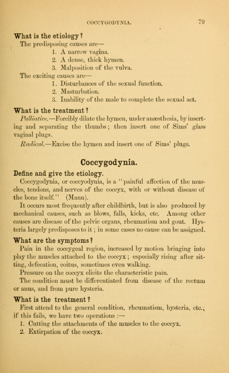 What is the etiology? The predisposing causes are— J. A narrow vagina 2. A dense, thick hymen. 3. Malposition of the vulva. The exciting causes an.— 1. Disturbances of the sexual function. 2. Masturbation. 3. Inability of the male to complete the sexual act. What is the treatment ? Palliative,—Forcibly dilate the hymen, under amesthesia, by insert- ing and separating the thumbs ; then insert one of Sims' glass vaginal plugs. Roalictil.—Excise the hymen and insert one of Sims' plugs. Coccygodynia. Define and give the etiology. Coccygodynia, or coccyodynia, is a painful affection of the mus- cles, tendons, and nerves of the coccyx, with or without disease of the bone itself.'' (Mann). It occurs most frequently after childbirth, but is also produced by mechanical causes, such as blows, falls, kicks, etc. Among other causes are disease of the pelvic organs, rheumatism and gout. Hys- teria largely predisposes to it; in some cases no cause can be assigned. What are the symptoms ? Pain in the coccygeal region, increased by motion bringing into play the muscles attached to the coccyx; especially rising after sit- ting, defecation, coitus, sometimes even walking. Pressure on the coccyx elicits the characteristic pain. The condition must be differentiated from disease of the rectum or anus, and from pure hysteria. What is the treatment ? First attend to the general condition, rheumatism, hysteria, ete.% if this fails, we have two operations :— 1. Cutting the attachments of the muscles to the coccyx. 2. Extirpation of the coccyx.