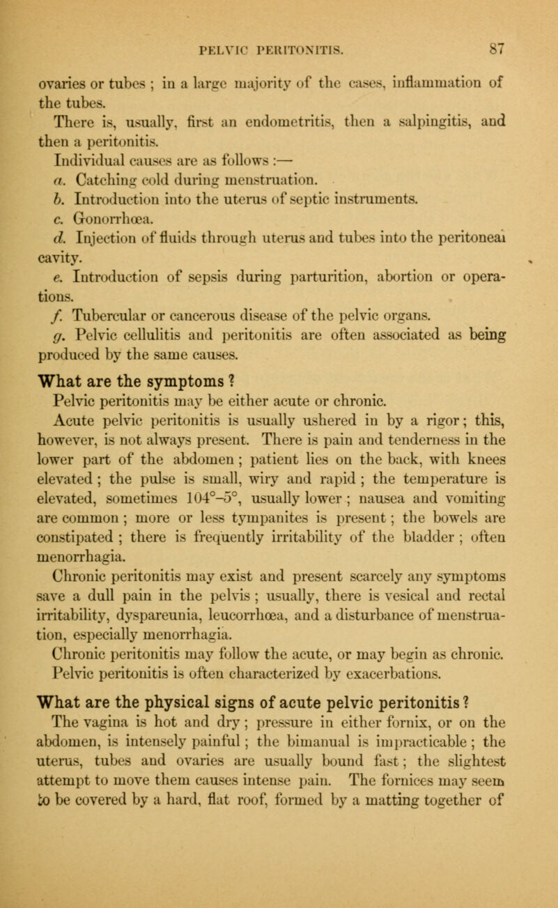 ovaries or tubes ; in a large majority of the cases, inflammation of the tabes. There is, usually, first an endometritis, then a salpingitis, and then a peritonitis. Individual causes are as follows :— a. Catching eoM during menstruation. b. Introduction into the uterus of septic instruments. c. Gonorrhoea. d. Injection of fluids through uterus and tubes into the peritoneal cavity. e. Introduction of sepsis during parturition, abortion or opera- tions. /. Tubercular or cancerous disease of the pelvic organs. g. Pelvic cellulitis and peritonitis are often associated as being produced by the same causes. What are the symptoms ? Pelvic peritonitis may be either acute or chronic. Acute pelvic peritonitis is usually ushered in by a rigor; this, however, is not always present. There is pain and tenderness in the lower part of the abdomen ; patient lies on the back, with knees elevated ; the pulse is small, wiry and rapid ; the temperature is elevated, sometimes 104°-5°, usually lower ; nausea and vomiting are common ; more or less tympanites is present; the bowels are constipated ; there is frequently irritability of the bladder ; often menorrhagia. Chronic peritonitis may exist and present scarcely any symptoms save a dull pain in the pelvis ; usually, there is vesical and rectal irritability, dyspareunia, leucorrhoea, and a disturbance of menstrua- tion, especially menorrhagia. Chronic peritonitis may follow the acute, or may begin as chronic. Pelvic peritonitis is often characterized by exacerbations. What are the physical signs of acute pelvic peritonitis ? The vagina is hot and dry ; pressure in either fornix, or on the abdomen, is intensely painful; the bimanual is impracticable ; the uterus, tubes and ovaries are usually bound fast; the slightest attempt to move them causes intense pain. The fornices may seem io be covered by a hard, flat roof, formed by a matting together of