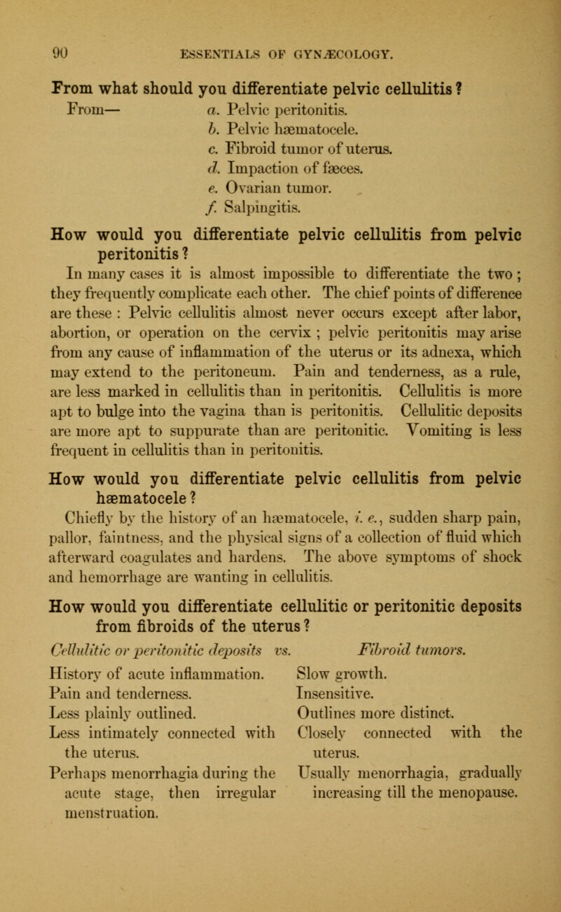 From what should you differentiate pelvic cellulitis ? From— a. Pelvic peritonitis. b. Pelvic hematocele. c. Fibroid tumor of uterus. d. Impaction of faeces. e. Ovarian tumor. / Salpingitis. How would you differentiate pelvic cellulitis from pelvic peritonitis ? In many cases it is almost impossible to differentiate the two ; they frequently complicate each other. The chief points of difference are these : Pelvic cellulitis almost never occurs except after labor, abortion, or operation on the cervix ; pelvic peritonitis may arise from any cause of inflammation of the uterus or its adnexa, which may extend to the peritoneum. Pain and tenderness, as a rule, are less marked in cellulitis than in peritonitis. Cellulitis is more apt to bulge into the vagina than is peritonitis. Cellulitic deposits are more apt to suppurate than are peritonitic. Vomiting is less frequent in cellulitis than in peritonitis. How would you differentiate pelvic cellulitis from pelvic haematocele ? Chiefly by the history of an hematocele, i. e., sudden sharp pain, pallor, faintness, and the physical signs of a collection of fluid which afterward coagulates and hardens. The above symptoms of shock and hemorrhage are wanting in cellulitis. How would you differentiate cellulitic or peritonitic deposits from fibroids of the uterus ? Cellulitic or peritonitic deposits vs. Fibroid tumors. History of acute inflammation. Slow growth. Pain and tenderness. Insensitive. Less plainly outlined. Outlines more distinct. Less intimately connected with Closely connected with the the uterus. uterus. Perhaps menorrhagia during the L^sually menorrhagia, gradually acute stage, then irregular increasing till the menopause. menstruation.