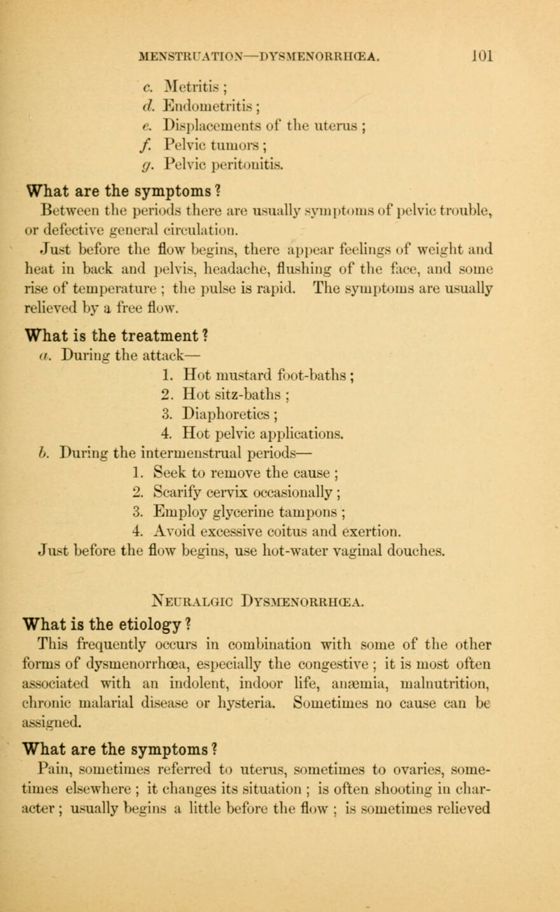 c Metritis ; J. Endometritis; & Displacements of the uterus ; / Pelvic tumors ; (j. Pelvic peritonitis. What are the symptoms ? Between the periods there are usually symptoms of pelvic trouble, or defective general circulation. Just before the flow begins, there appear feelings of weight and heat in back and pelvis, headache, flushing of the face, and some rise of temperature : the pulse is rapid. The symptoms are usually relieved by a free flow. What is the treatment ? <(. During the attack— 1. Hot mustard foot-baths; 2. Hot sitz-baths ; 3. Diaphoretics ; 4. Hot pelvic applications. b. During the intermenstrual periods— 1. Seek to remove the cause ; 2. Scarify cervix occasionally ; 3. Employ glycerine tampons ; 4. Avoid excessive coitus and exertion. Just before the flow begius, use hot-water vaginal douches. Neuralgic Dysmenorrhea. What is the etiology ? This frequently occurs in combination with some of the other forms of dysmenorrhcea, especially the congestive ; it is most often associated with an indolent, indoor life, anaemia, malnutrition, chronic malarial disease or hysteria. Sometimes no cause can be assigned What are the symptoms ? Pain, sometimes referred to uterus, sometimes to ovaries, some- times elsewhere ; it changes its situation ; is often shooting in char- acter ; usually begins a little before the flow : is sometimes relieved