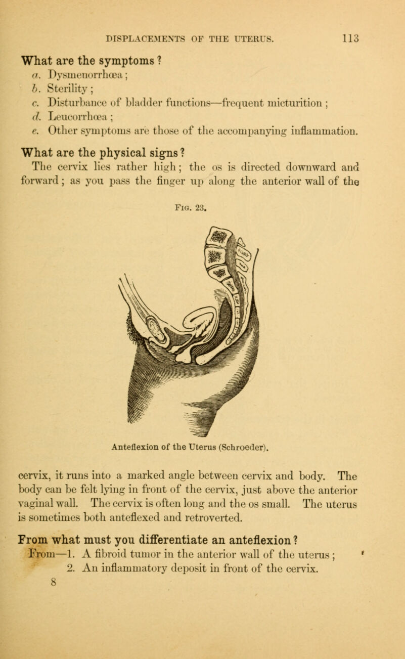 What are the symptoms ? a. Dysmenorrheas ; b. Sterility ; c. Disturbance of bladder functions—frequent micturition ; <1. Leucorrhoea ; c Other symptoms are those of the accompanying inflammation. What are the physical signs ? The cervix lies rather high; the os is directed downward and forward; as you pass the finger up along the anterior wall of the Fig. 23. Anteflexion of the Uterus (Schroeder). cervix, it runs into a marked angle between cervix and body. The body can be felt lying in front of the cervix, just above the anterior vaginal wall. The cervix is often long and the os small. The uterus is sometimes both anteflexed and retroverted. From what must you differentiate an anteflexion ? From—1. A fibroid tumor in the anterior wall of the uterus ; ' 2. An inflammatory deposit in front of the cervix.