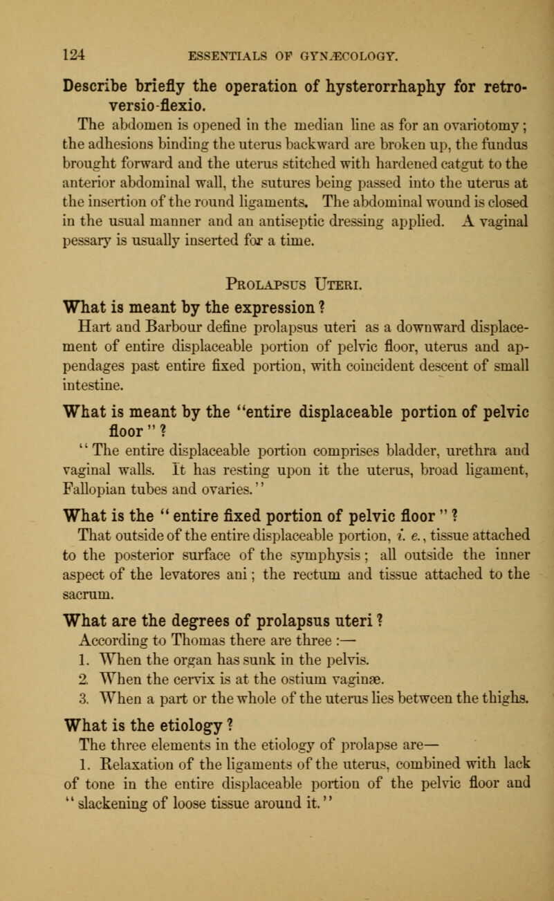 Describe briefly the operation of hysterorrhaphy for retro- versio-flexio. The abdomen is opened in the median line as for an ovariotomy ; the adhesions binding the uterus backward are broken up, the fundus brought forward and the uterus stitched with hardened catgut to the anterior abdominal wall, the sutures being passed into the uterus at the insertion of the round ligaments. The abdominal wound is closed in the usual manner and an antiseptic dressing applied. A vaginal pessary is usually inserted for a time. Prolapsus Uteri. What is meant by the expression ? Hart and Barbour define prolapsus uteri as a downward displace- ment of entire displaceable portion of pelvic floor, uterus and ap- pendages past entire fixed portion, with coincident descent of small intestine. What is meant by the entire displaceable portion of pelvic floor? 1' The entire displaceable portion comprises bladder, urethra and vaginal walls. It has resting upon it the uterus, broad ligament, Fallopian tubes and ovaries.'' What is the  entire fixed portion of pelvic floor  ? That outside of the entire displaceable portion, i. e., tissue attached to the posterior surface of the symphysis; all outside the inner aspect of the levatores ani; the rectum and tissue attached to the sacrum. What are the degrees of prolapsus uteri ? According to Thomas there are three :— 1. When the organ has sunk in the pelvis. 2. When the cervix is at the ostium vaginae. 3. When a part or the whole of the uterus lies between the thighs. What is the etiology ? The three elements in the etiology of prolapse are— 1. Relaxation of the ligaments of the uterus, combined with lack of tone in the entire displaceable portion of the pelvic floor and 11 slackening of loose tissue around it.''