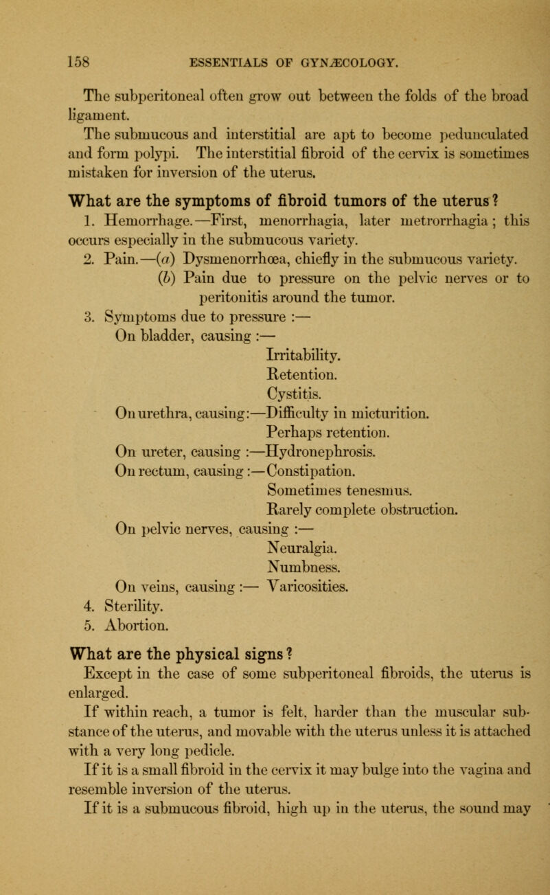 The subperitoneal often grow out between the folds of the broad ligament. The submucous and interstitial are apt to become pedunculated and form polypi. The interstitial fibroid of the cervix is sometimes mistaken for inversion of the uterus. What are the symptoms of fibroid tumors of the uterus ? 1. Hemorrhage.—First, menorrhagia, later metrorrhagia; this occurs especially in the submucous variety. 2. Pain.—(a) Dysmenorrhea, chiefly in the submucous variety. (b) Pain due to pressure on the pelvic nerves or to peritonitis around the tumor. 3. Symptoms due to pressure :— On bladder, causing :— Irritability. Retention. Cystitis. On urethra, causing:—Difficulty in micturition. Perhaps retention. On ureter, causing :—Hydronephrosis. On rectum, causing:—Constipation. Sometimes tenesmus. Rarely complete obstmction. On pelvic nerves, causing :— Neuralgia. Numbness. On veins, causing :— Varicosities. 4. Sterility. 5. Abortion. What are the physical signs ? Except in the case of some subperitoneal fibroids, the uterus is enlarged. If within reach, a tumor is felt, harder than the muscular sub- stance of the uterus, and movable with the uterus unless it is attached with a very long pedicle. If it is a small fibroid in the cervix it may bulge into the vagina and resemble inversion of the uterus. If it is a submucous fibroid, high up in the uterus, the sound may