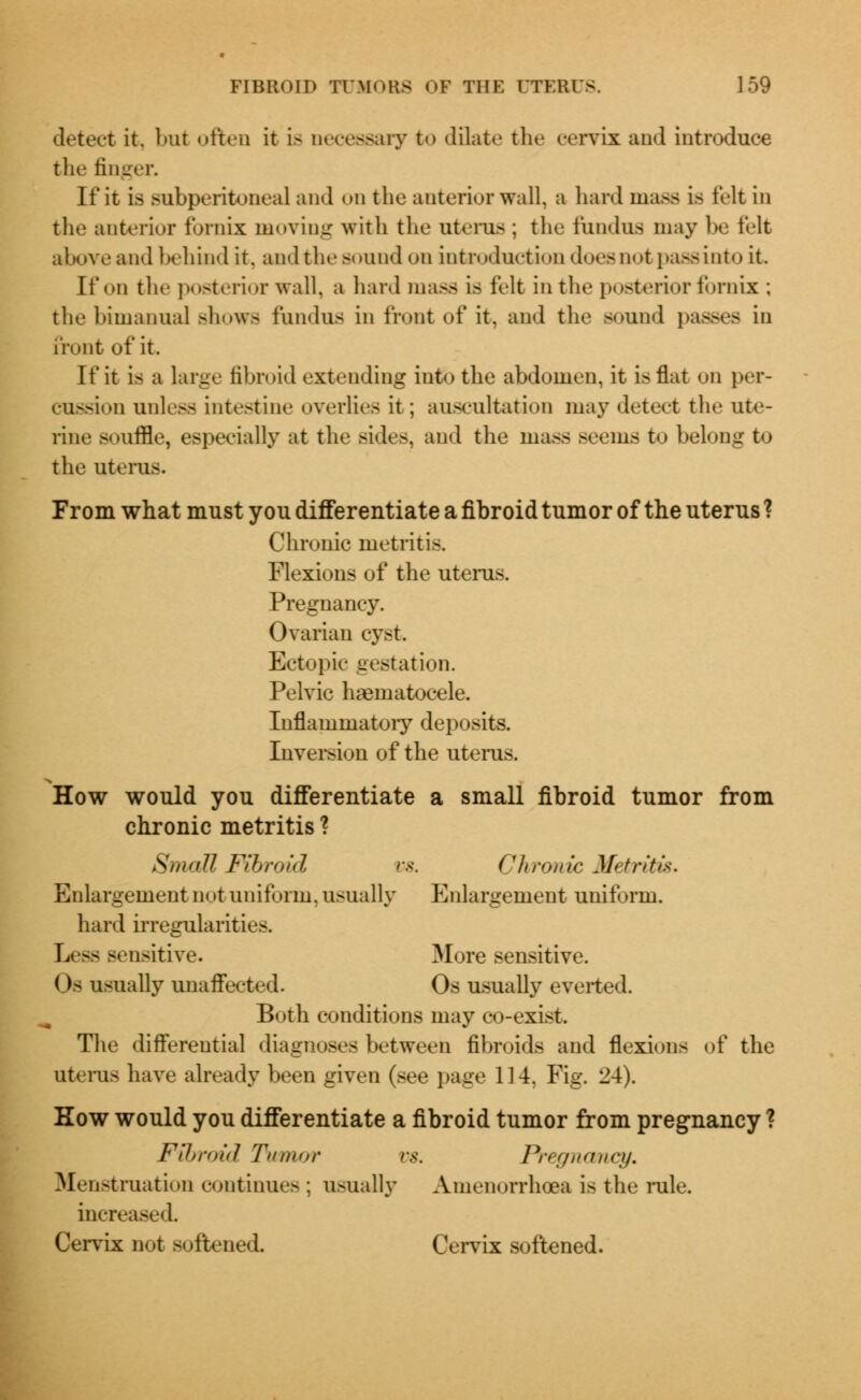 detect it. but often it is necessary to dilate the cervix and introduce the finger. It'it is subperitoneal and on the anterior wall, a hard mass is felt in the anterior fornix moving with the uterus; the fundus may be felt above and behind it. and the sound on introduction does not passinto it. It'on the posterior wall, a hard mass is felt in the posterior fornix; the bimanual shows fundus in front of it. and the sound passes in front of it. If it i- a large fibroid extending into the abdomen, it is flat on ]><t- cussioD unless intestine overlie- it; auscultation may detect the ute- rine souffle, especially at the Bides, and the mass seems to belong to the uterus. From what must you differentiate a fibroid tumor of the uterus ? Chronic metritis. Flexions of the uterus. Pregnancy. Ovarian cyst Ectopic testation. Pelvic hematocele. Inflammatory deposits. Inversion of the uterus. How would you differentiate a small fibroid tumor from chronic metritis ? Small Fibroid vs. Chronic Metritis. Enlargement m »t unif arm, usually Enlargement uniform. hard irregularities Less sensitive. More sensitive. ()- usually unaffected. Os usually everted. Both conditions may co-exist The differential diagnoses between fibroids and flexions of the uterus have already been given (see page 114. Fig. 24). Kow would you differentiate a fibroid tumor from pregnancy ? Fibroid Tumor vs. Pregnancy. Menstruation continues ; usually Amenorrhea is the rule. increased Cervix not Boftened Cervix softened.