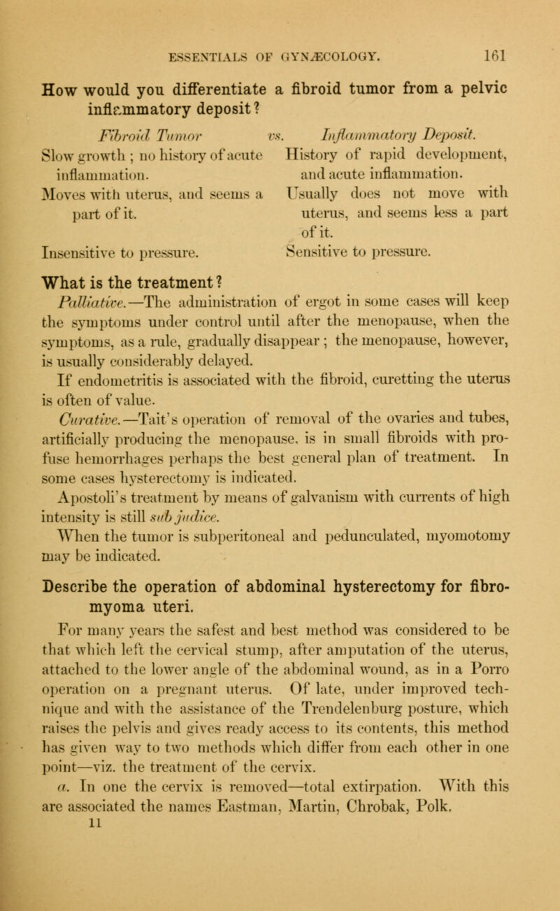 How would you differentiate a fibroid tumor from a pelvic inflammatory deposit? Fibroid Tumor vs. Inflammatory Deposit. Slow growth; no history of acute History of rapid development, inflammation. and acute inflammation. Moves with uterus, and seems a Usually does not move with part ofit uterus, and seems Less a part of it. Insensitive to pressure. Sensitive to pressure. What is the treatment ? PaUkUwe.—The administration of ergot in some cases will keep tlie symptoms under control until after the menopause, when the symptoms, as a rule, gradually disappear ; the menopause, however, is usually considerably delayed. If endometritis is associated with the fibroid, curetting the uterus is often of value. Curative. —Tait's operation of removal of the ovaries and tubes, artificially producing the menopause, is in small fibroids with pro- fuse hemorrhages perhaps the best general plan of treatment. In some cases hysterectomy is indicated. Apostoil's treatment by means of galvanism with currents of high intensity is still si/bjudia. When the tumor is subperitoneal and pedunculated, myomotomy may be indicated. Describe the operation of abdominal hysterectomy for fibro- myoma uteri. For many years the safest and best method was considered to be that which left the cervical stump, after amputation of the uterus, attached to the lower angle of the abdominal wound, as in a Porro operation on a pregnant uterus. Of late, under improved tech- nique and with the assistance of the Trendelenburg posture, which raises the pelvis and gives ready access to its contents, this method has given way to two methods which differ from each other in one point—viz. the treatment of the cervix. a. In one the cervix is removed—total extirpation. With this are associated the names Eastman, Martin, Chrobak, Polk. 11