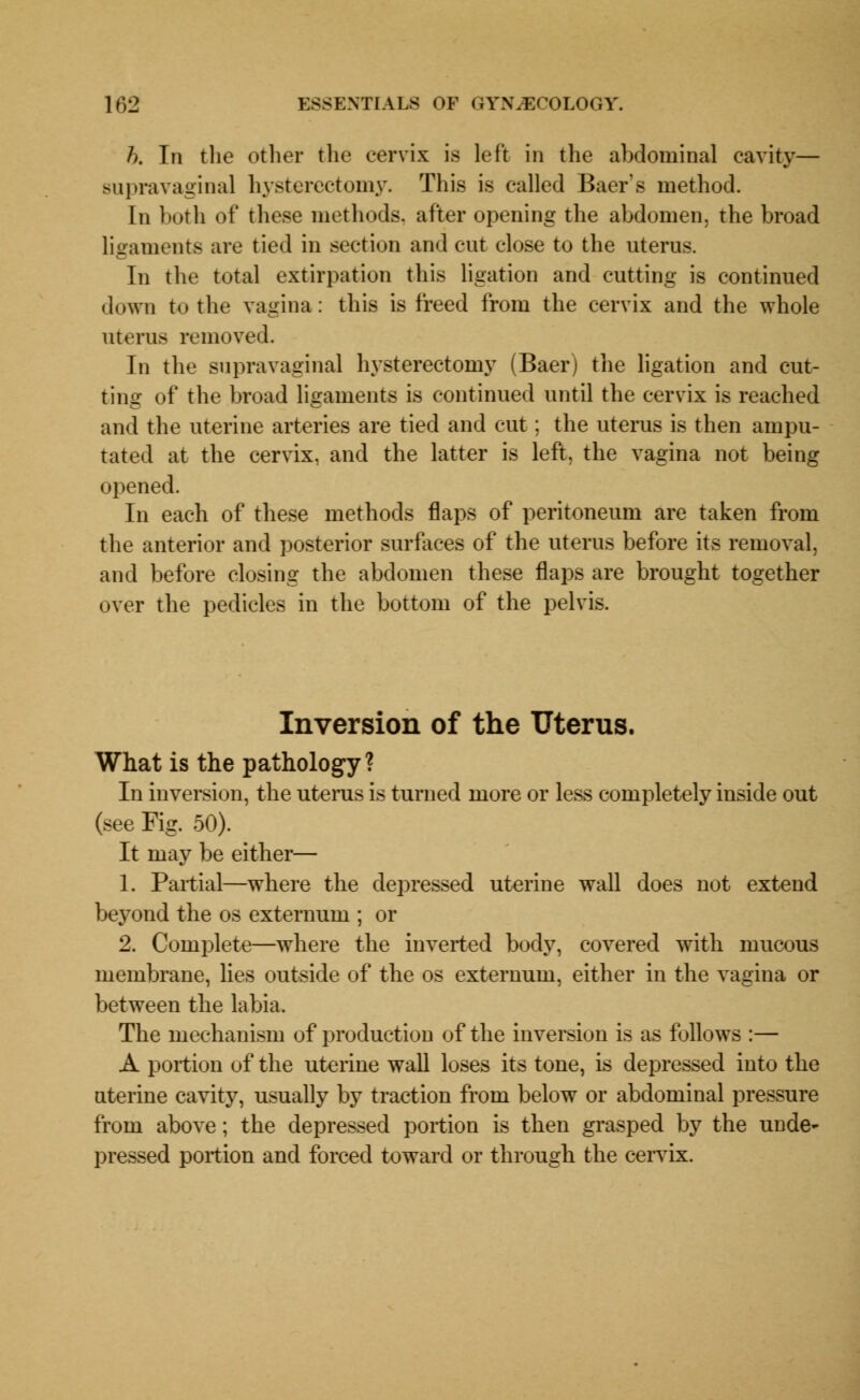 h. In the other the cervix is left in the abdominal cavity— supravaginal hysterectomy. This is called Baer's method. In both of these methods, after opening the abdomen, the broad ligaments are tied in section and cut close to the uterus. In the total extirpation this ligation and cutting is continued down to the vagina: this is freed from the cervix and the whole uterus removed. In the supravaginal hysterectomy (Baer) the ligation and cut- ting of the broad ligaments is continued until the cervix is reached and the uterine arteries are tied and cut; the uterus is then ampu- tated at the cervix, and the latter is left, the vagina not being opened. In each of these methods flaps of peritoneum are taken from the anterior and posterior surfaces of the uterus before its removal, and before closing the abdomen these flaps are brought together over the pedicles in the bottom of the pelvis. Inversion of the Uterus. What is the pathology? In inversion, the uterus is turned more or less completely inside out (see Fig. 50). It may be either— 1. Partial—where the depressed uterine wall does not extend beyond the os externum ; or 2. Complete—where the inverted body, covered with mucous membrane, lies outside of the os externum, either in the vagina or between the labia. The mechanism of production of the inversion is as follows :— A portion of the uterine wall loses its tone, is depressed into the nterine cavity, usually by traction from below or abdominal pressure from above; the depressed portion is then grasped by the unde- pressed portion and forced toward or through the cervix.