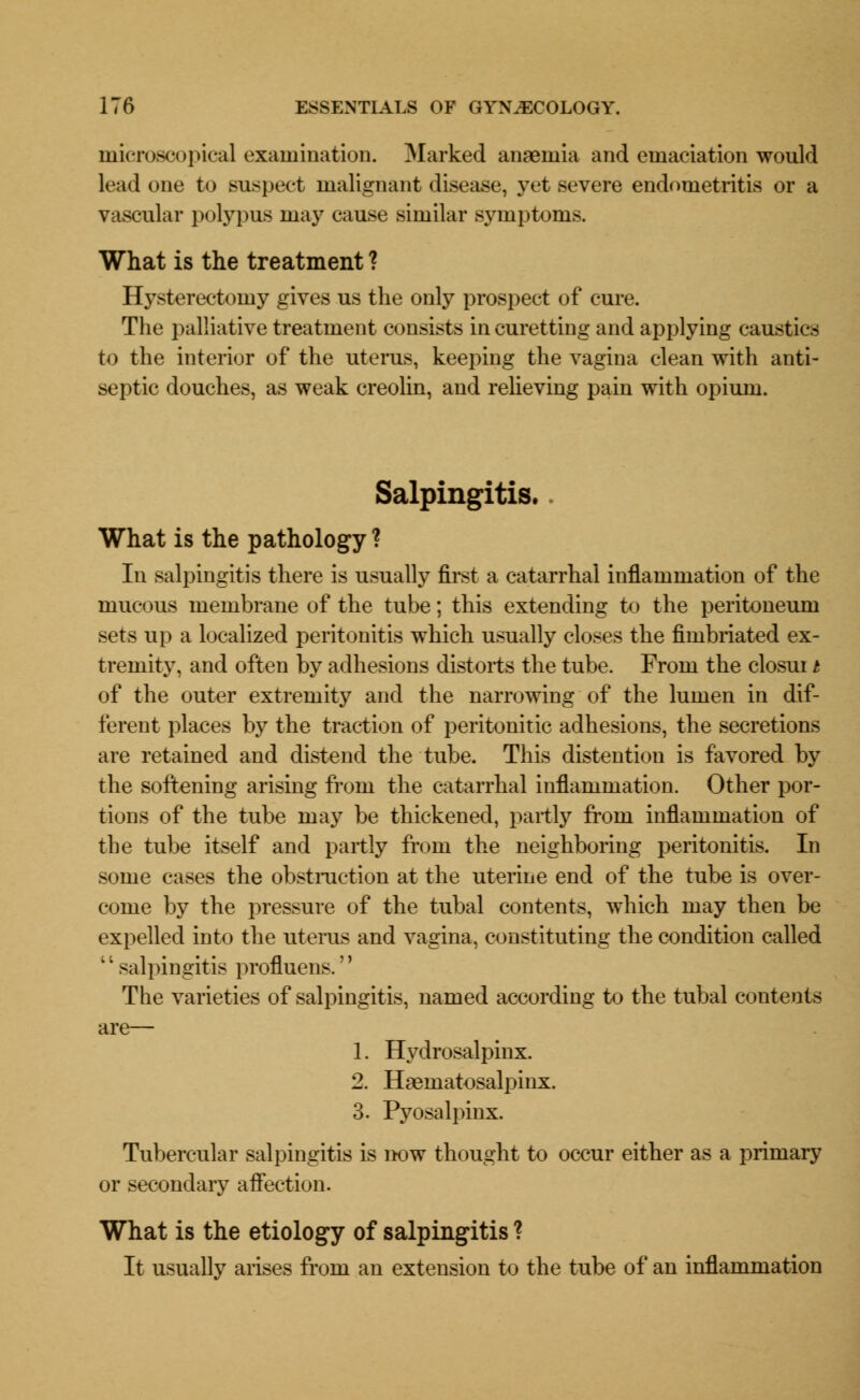 microscopical examination. Marked anaemia and emaciation would lead one to suspect malignant disease, yet severe endometritis or a vascular polypus may cause similar symptoms. What is the treatment ? Hysterectomy gives us the only prospect of cure. The palliative treatment consists in curetting and applying caustics to the interior of the uterus, keeping the vagina clean with anti- septic douches, as weak creolin, and relieving pain with opium. Salpingitis. What is the pathology ? In salpingitis there is usually first a catarrhal inflammation of the mucous membrane of the tube; this extending to the peritoneum sets up a localized peritonitis which usually closes the fimbriated ex- tremity, and often by adhesions distorts the tube. From the closui t of the outer extremity and the narrowing of the lumen in dif- ferent places by the traction of peritonitic adhesions, the secretions are retained and distend the tube. This distention is favored by the softening arising from the catarrhal inflammation. Other por- tions of the tube may be thickened, partly from inflammation of the tube itself and partly from the neighboring peritonitis. In some cases the obstruction at the uterine end of the tube is over- come by the pressure of the tubal contents, which may then be expelled into the uterus and vagina, constituting the condition called '' salpingitis profluens.'' The varieties of salpingitis, named according to the tubal contents are— 1. Hydrosalpinx. 2. Hematosalpinx. 3. Pyosalpinx. Tubercular salpingitis is now thought to occur either as a primary or secondary affection. What is the etiology of salpingitis ? It usually arises from an extension to the tube of an inflammation