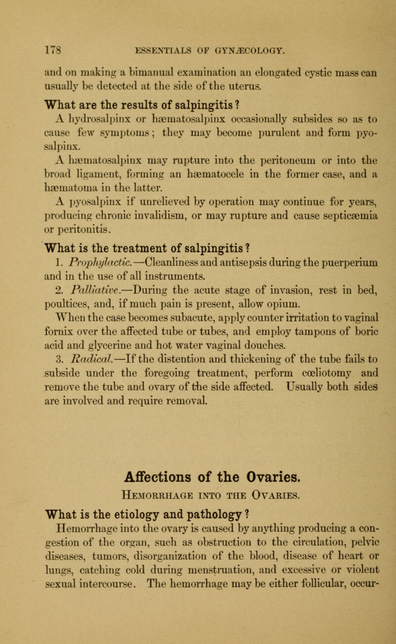 and on making a bimanual examination an elongated cystic mass can usually be detected at the side of the uterus. What are the results of salpingitis ? A hydrosalpinx or hematosalpinx occasionally subsides so as to cause few symptoms; they may become purulent and form pyo- salpinx. A lmematosalpinx may rupture into the peritoneum or into the broad ligament, forming an hematocele in the former case, and a haematoma in the latter. A pyosalpinx if unrelieved by operation may continue for years, producing chronic invalidism, or may rupture and cause septicaemia or peritonitis. What is the treatment of salpingitis ? 1. Prophylactic. —Cleanliness and antisepsis during the puerperium and in the use of all instruments. 2. Palliative.—During the acute stage of invasion, rest in bed, poultices, and, if much pain is present, allow opium. When the case becomes subacute, apply counter irritation to vaginal fornix over the affected tube or tubes, and employ tampons of boric acid and glycerine and hot water vaginal douches. 3. Radical.—If the distention and thickening of the tube fails to subside under the foregoing treatment, perform cceliotomy and remove the tube and ovary of the side affected. Usually both sides are involved and require removal. Affections of the Ovaries. Hemorrhage into the Ovaries. What is the etiology and pathology ? Hemorrhage into the ovary is caused by anything producing a con- gestion of the organ, such as obstruction to the circulation, pelvic diseases, tumors, disorganization of the blood, disease of heart or lungs, catching cold during menstruation, and excessive or violent sexual intercourse. The hemorrhage may be either follicular, occur-