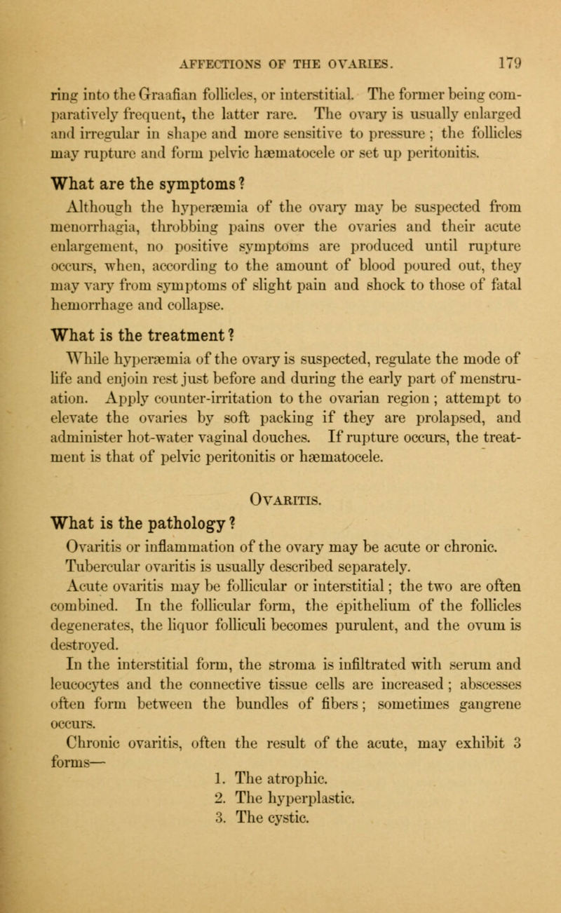 ring into the Graafian follicles, or interstitial. The former being com- paratively frequent, the latter rare. The ovary is usually enlarged and irregular in shape and more sensitive to pressure; the follicles may rupture and form pelvic haeniatocele or set up peritonitis. What are the symptoms ? Although the hypersemia of the ovary may be suspected from monorrhagia, throbbing pains over the ovaries and their acute enlargement, no positive symptoms are produced until rupture occurs, when, according to the amount of blood poured out, they may vary from symptoms of slight pain and shock to those of fatal hemorrhage and collapse. What is the treatment ? While hyperemia of the ovary is suspected, regulate the mode of life and enjoin rest just before and during the early part of menstru- ation. Apply counter-irritation to the ovarian region; attempt to elevate the ovaries by soft packing if they are prolapsed, and administer hot-water vaginal douches. If rupture occurs, the treat- ment is that of pelvic peritonitis or haematocele. Ovaritis. What is the pathology ? Ovaritis or inflammation of the ovary may be acute or chronic. Tubercular ovaritis is usually described separately. Acute ovaritis may be follicular or interstitial; the two are often combined. In the follicular form, the epithelium of the follicles degenerates, the liquor folliculi becomes purulent, and the ovum is destroyed. In the interstitial form, the stroma is infiltrated with serum and leucocytes and the connective tissue cells are increased; abscesses often form between the bundles of fibers; sometimes gangrene occurs. Chronic ovaritis, often the result of the acute, may exhibit 3 forms— 1. The atrophic. 2. The hyperplastic. 3. The cystic.