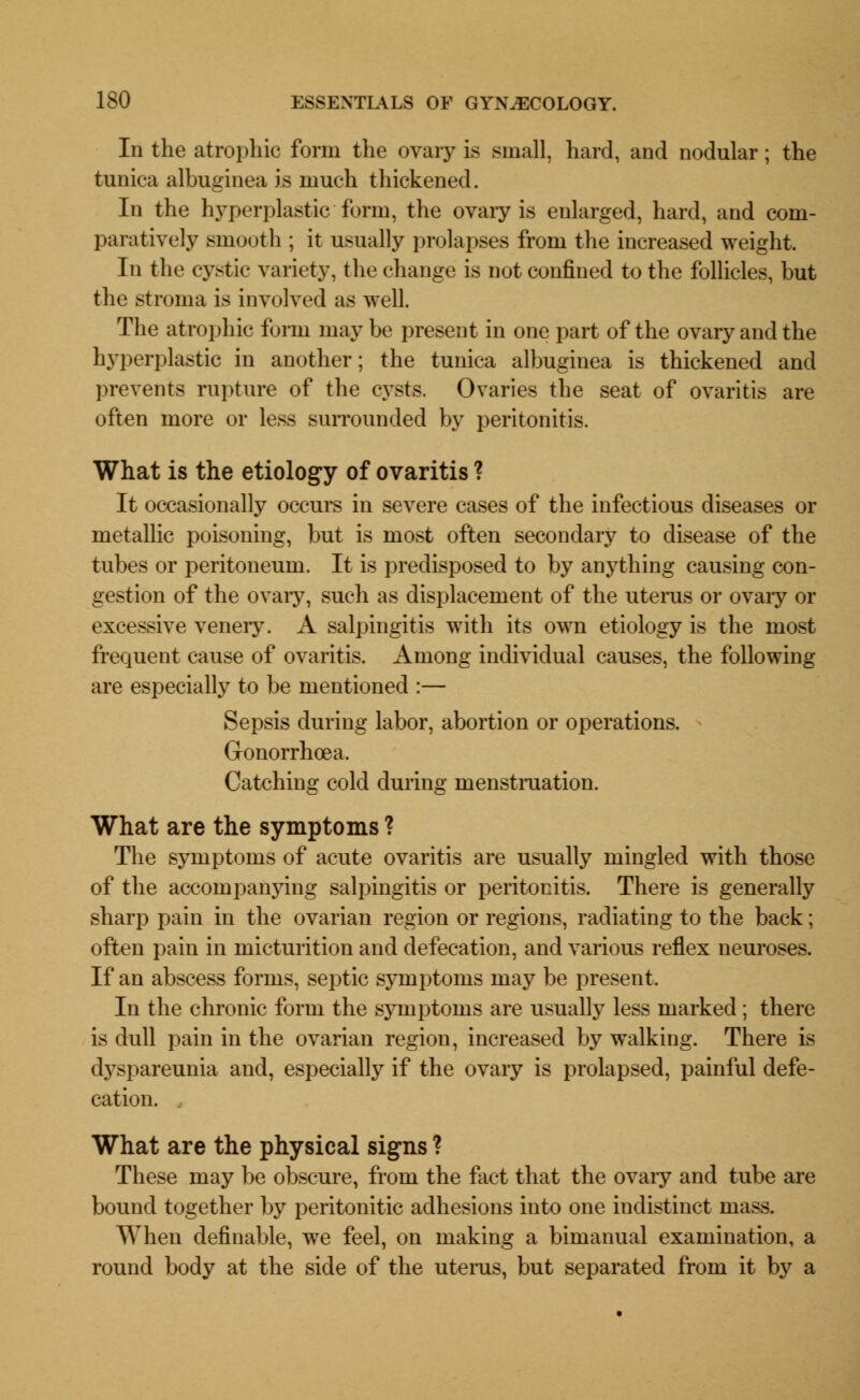 In the atrophic form the ovary is small, hard, and nodular; the tunica albuginea is much thickened. In the hyperplastic form, the ovary is enlarged, hard, and com- paratively smooth ; it usually prolapses from the increased weight. In the cystic variety, the change is not confined to the follicles, but the stroma is involved as well. The atrophic form may be present in one part of the ovary and the hyperplastic in another; the tunica albuginea is thickened and prevents rapture of the cysts. Ovaries the seat of ovaritis are often more or less surrounded by peritonitis. What is the etiology of ovaritis ? It occasionally occurs in severe cases of the infectious diseases or metallic poisoning, but is most often secondary to disease of the tubes or peritoneum. It is predisposed to by anything causing con- gestion of the ovary, such as displacement of the uterus or ovaiy or excessive venery. A salpingitis with its own etiology is the most frequent cause of ovaritis. Among individual causes, the following are especially to be mentioned :— Sepsis during labor, abortion or operations. Gonorrhoea. Catching cold during menstruation. What are the symptoms ? The symptoms of acute ovaritis are usually mingled with those of the accompanying salpingitis or peritonitis. There is generally sharp pain in the ovarian region or regions, radiating to the back; often pain in micturition and defecation, and various reflex neuroses. If an abscess forms, septic symptoms may be present. In the chronic form the symptoms are usually less marked; there is dull pain in the ovarian region, increased by walking. There is dyspareunia and, especially if the ovary is prolapsed, painful defe- cation. . What are the physical signs ? These may be obscure, from the fact that the ovary and tube are bound together by peritonitic adhesions into one indistinct mass. When definable, we feel, on making a bimanual examination, a round body at the side of the uterus, but separated from it by a