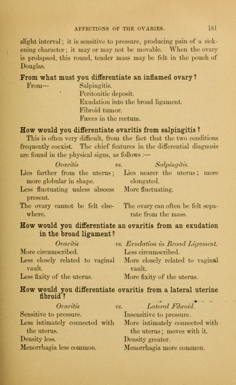 slight interval: it is sensitive to pressure, producing pain of a sick- ening character; it may or may not be movable. When the ovary is prolapsed, this round, tender mass maybe felt in the pouch of Douglas. From what must you differentiate an inflamed ovary ? From— Salpingitis. Peritonitic deposit. Exudation into the broad liiiauient. Fibroid tumor. Faeces in the rectum. How would you differentiate ovaritis from salpingitis ? This is often very difficult, from the fact that the two conditions frequently coexist. The chief features in the differential diagnosis are found in the physical signs, as follows :— Ovaritis vs. Salpingitis. Lies farther from the uterus; Lies nearer the uterus; more more globular in shape. elongated. Less fluctuating unless abscess More fluctuating. present. The ovary cannot be felt else- The ovary can often be felt sepa- where. rate from the mass. How would you differentiate an ovaritis from an exudation in the broad ligament ? Ovaritis vs. Exudation, in Broad Ligament, More circumscribed. Less circumscribed. Less closely related to vaginal More closely related to vaginal vault. vault. Less fixity of the uterus. More fixity of the uterus. How would you differentiate ovaritis from a lateral uterine fibroid ? ■ ♦ Ovaritis vs. Lateral Fil>v<>id. Sensitive to pressure. Insensitive to pressure. Less intimately connected with More intimately connected with the uterus. the uterus; moves with it. Density l*—. Density greater. Menorrhagia less common. Menorrhagia more common.