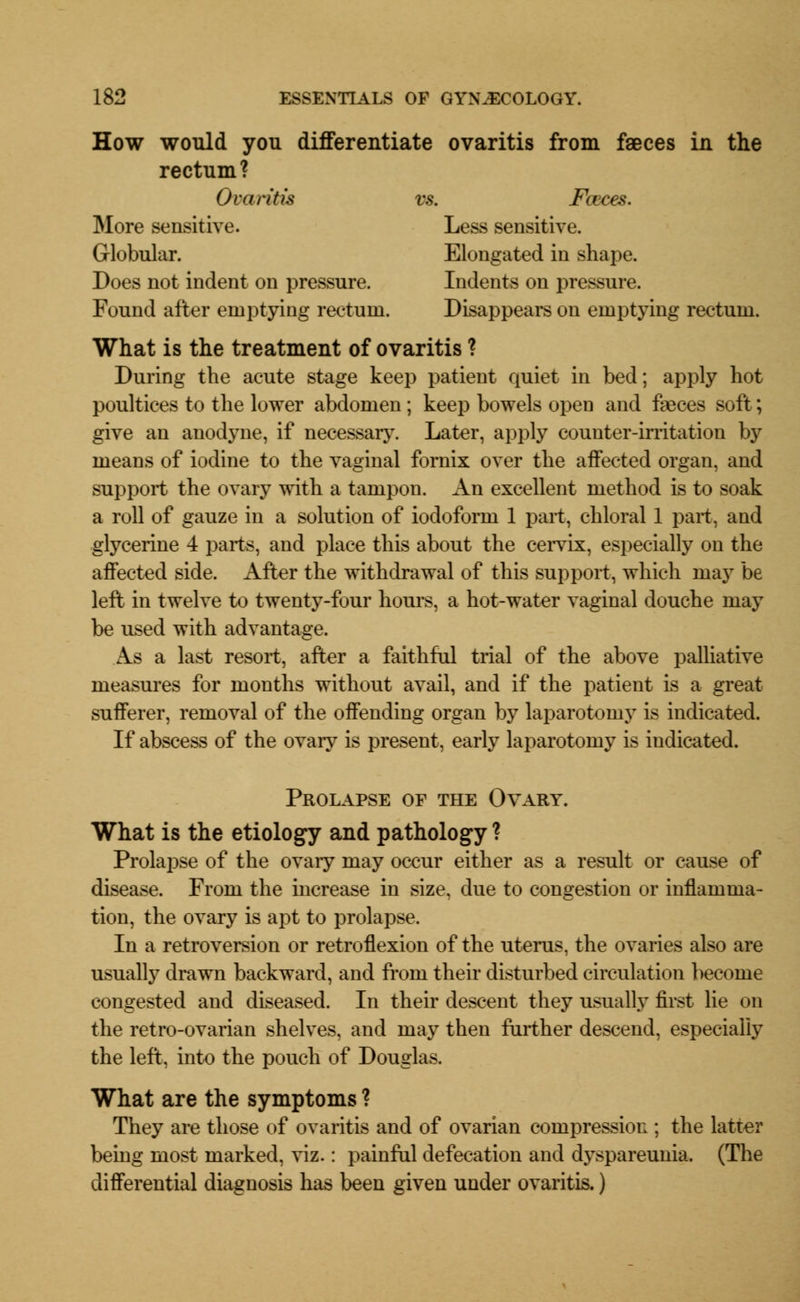 How would you differentiate ovaritis from faeces in the rectum? Ovaritis vs. Fceces. More sensitive. Less sensitive. Globular. Elongated in shape. Does not indent on pressure. Indents on pressure. Found after emptying rectum. Disappears on emptying rectum. What is the treatment of ovaritis ? During the acute stage keep patient quiet in bed; apply hot poultices to the lower abdomen; keep bowels open and faeces soft; give an anodyne, if necessary. Later, apply counter-irritation by means of iodine to the vaginal fornix over the affected organ, and support the ovary with a tampon. An excellent method is to soak a roll of gauze in a solution of iodoform 1 part, chloral 1 part, and glycerine 4 parts, and place this about the cervix, especially on the affected side. After the withdrawal of this support, which may be left in twelve to twenty-four hours, a hot-water vaginal douche may be used with advantage. As a last resort, after a faithful trial of the above palliative measures for months without avail, and if the patient is a great sufferer, removal of the offending organ by laparotomy is indicated. If abscess of the ovary is present, early laparotomy is indicated. Prolapse of the Ovary. What is the etiology and pathology ? Prolapse of the ovary may occur either as a result or cause of disease. From the increase in size, due to congestion or inflamma- tion, the ovary is apt to prolapse. In a retroversion or retroflexion of the uterus, the ovaries also are usually drawn backward, and from their disturbed circulation become congested and diseased. In their descent they usually first lie on the retro-ovarian shelves, and may then further descend, especially the left, into the pouch of Douglas. What are the symptoms ? They are those of ovaritis and of ovarian compression ; the latter being most marked, viz.: painful defecation and dyspareunia. (The differential diagnosis has been given under ovaritis.)