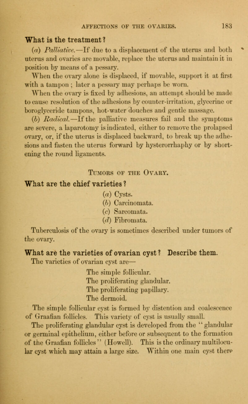 What is the treatment ? (a) Palliaticr.—If due to a displacement of the uterus and both uterus and ovaries are movable, replace the uterus and maintain it in position by mean- of a pessary. When the ovary alone is displaced, if movable, support it at first with a tampon ; later a pessary may perhaps be worn. When the ovary is fixed by adhesions, an attempt should be made to cause resolution of the adhesions by counter-irritation, glycerine or boroglyceride tampons, hot-water douches and gentle massage. (b) Radical.—If the palliative measures fail and the symptoms are severe, a laparotomy is indicated, either to remove the prolapsed ovary, or, if the uterus is displaced backward, to break up the adhe- sions and fasten the uterus forward by hysterorrhaphy or by short- ening the round ligaments. Tumors of the Ovary. What are the chief varieties ? (a) Cysts. (b) Carcinomata. (c) Sarcomata. (//) Fibromata. Tuberculosis of the ovary is sometimes described under tumors of the ovary. What are the varieties of ovarian cyst ? Describe them. The varieties of ovarian cyst are— The simple follicular. The proliferating glandular. The proliferating papillary. The dermoid. The simple follicular cyst is formed by distention and coalescence of Graafian follicles. This variety of cyst is usually small. The proliferating glandular cyst is developed from the glandular or germinal epithelium, either before or subsequent to the formation of the Graafian follicles  (Howell). This is the ordinary multilocu- lar cyst which may attain a large size. Within one main cyst there