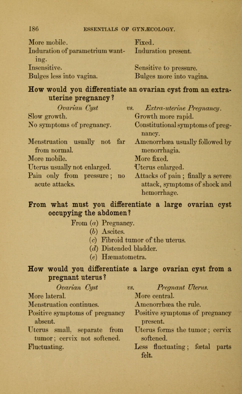 More mobile. Induration of parametrium want- ing. Insensitive. Bulges less into vagina. Fixed. Induration present. Sensitive to pressure. Bulges more into vagina. Ovarian Cyst Slow growth. No symptoms of pregnancy. Menstruation usually from normal. More mobile. Uterus usually not enlarged. Pain only from pressure; acute attacks. How would you differentiate an ovarian cyst from an extra- uterine pregnancy ? vs. Extra-uterine Pregnancy. Growth more rapid. Constitutional symptoms of preg- nancy, not far Amenorrhoea usually followed by nienorrhagia. More fixed. 'Uterus enlarged, no Attacks of pain ; finally a severe attack, symptoms of shock and hemorrhage. From what must you differentiate a large ovarian cyst occupying the abdomen? From (a) Pregnancy. (6) Ascites. (c) Fibroid tumor of the uterus. (d) Distended bladder. (e) Haematometra. How would you differentiate a large ovarian cyst from a pregnant uterus ? Ovarian Cyst vs. Pregnant Uterus. More lateral. Menstruation continues. Positive symptoms of pregnancy absent. Uterus small, separate from tumor; cervix not softened. Fluctuating. More central. Amenorrhoea the rule. Positive symptoms of pregnancy present. Uterus forms the tumor ; cervix softened. Less fluctuating; foetal parts felt.