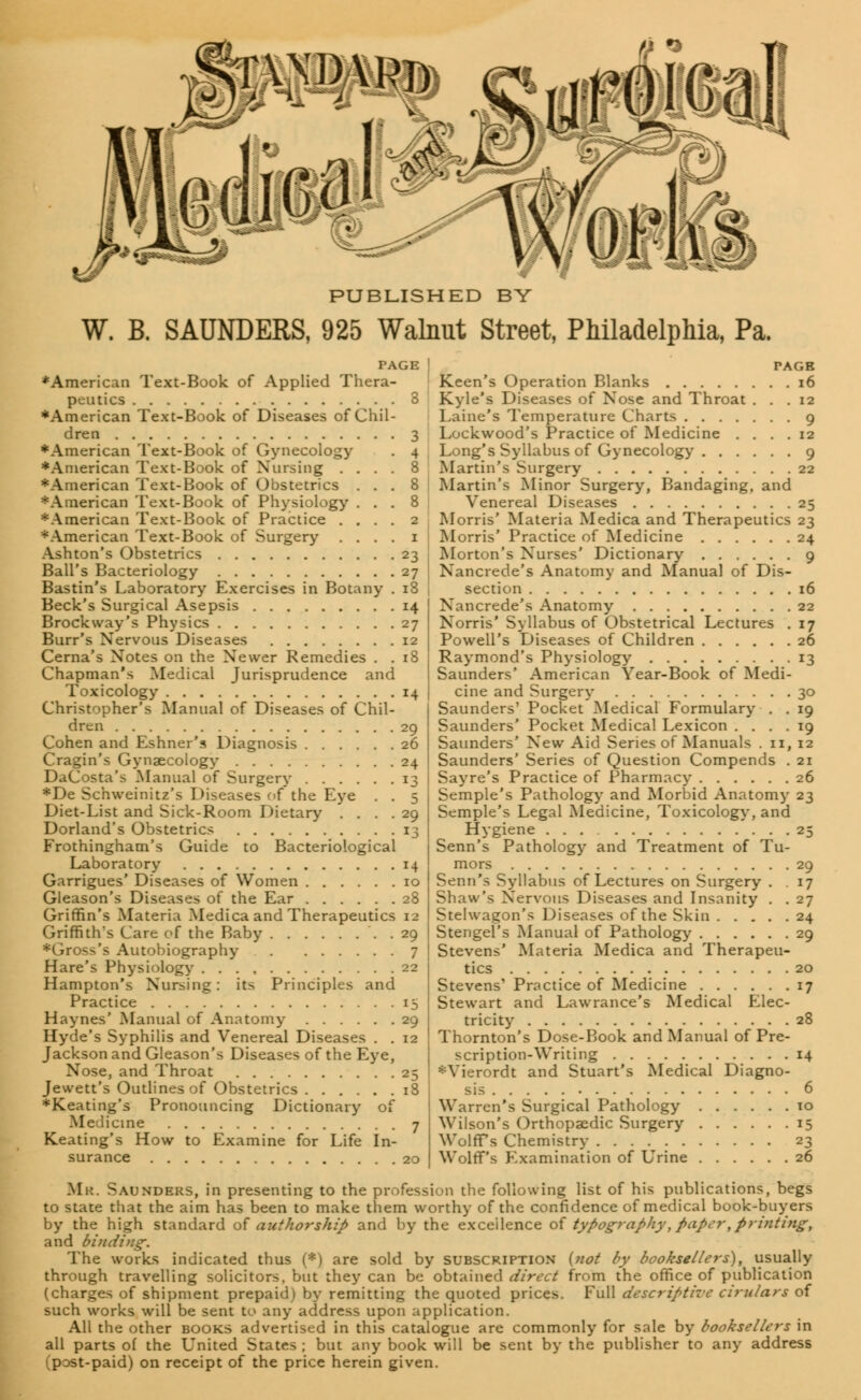 ft •& romm PUBLISHED BY W. B. SAUNDERS, 925 Walnut Street, Philadelphia, Pa. ♦American Text-Book of Applied Thera- peutics 3 ♦American Text-Book of Diseases of Chil- dren 3 ♦American Text-Book of Gynecology . 4 ♦American Text-Book of Nursing .... 8 ♦American Text-Book of Obstetrics ... 8 ♦American Text-Book of Physiology ... 8 ♦American Text-Book of Practice .... 2 ♦American Text-Book of Surgery . . . . 1 Ashton's Obstetrics 23 Ball's Bacteriology 27 Bastin's Laboratory Exercises in Botany . 18 Beck's Surgical Asepsis 14 Brockway's Physics 27 Burr's Nervous Diseases 12 Cerna's Notes on the Newer Remedies . . 18 Chapman's Medical Jurisprudence and Toxicology 14 Christopher's Manual of Diseases of Chil- dren 29 Cohen and Eshner's Diagnosis 26 Cragin's Gynaecology 24 DaCosta's Manual of Surgery 13 ♦De Schweinitz's Diseases of the Eye . . 5 Diet-List and Sick-Room Dietary .... 29 Dorland's Obstetrics 13 Frothingham's Guide to Bacteriological Laboratory 14 Garrigues' Diseases of Women 10 Gleason's Diseases of the Ear 28 Griffin's Materia Medica and Therapeutics 12 Griffith's Care of the Baby . . 29 s's Autobiography 7 Hare's Physiology 22 Hampton's Nursing: its Principles and Practice 15 Haynes' Manual of Anatomy 29 Hyde's Syphilis and Venereal Diseases . . 12 Jackson and Gleason's Diseases of the Eye, Nose, and Throat 25 Jewett's Outlines of Obstetrics 18 ♦Keating's Pronouncing Dictionary of Me Heine 7 Keating's How to Examine for Life In- surance 20 Keen's Operation Blanks 16 Kyle's Diseases of Nose and Throat ... 12 Laine's Temperature Charts 9 Lockwood's Practice of Medicine .... 12 Long's Syllabus of Gynecology 9 Martin's Surgery 22 Martin's Minor Surgery, Bandaging, and Venereal Diseases 25 Morris' Materia Medica and Therapeutics 23 Morris' Practice of Medicine 24 Morton's Nurses' Dictionary 9 Nancrede's Anatomy and Manual of Dis- section 16 Nancrede's Anatomy 22 Norris' Syllabus of Obstetrical Lectures . 17 Powell's Diseases of Children 26 Raymond's Physiology 13 Saunders' American Year-Book of Medi- cine and Surgery 30 Saunders' Pocket Medical Formulary . . 19 Saunders' Pocket Medical Lexicon .... 19 Saunders' New Aid Series of Manuals . 11, 12 Saunders' Series of Question Compends . 21 Sayre's Practice of Pharmacy 26 Semple's Pathology and Morbid Anatomy 23 Semple's Legal Medicine, Toxicology, and Hygiene 25 Senn's Pathology and Treatment of Tu- mors 29 Senn's Syllabus of Lectures on Surgery . . 17 Shaw's Nervous Diseases and Insanity . . 27 Stelwagon's Diseases of the Skin 24 Stengel's Manual of Pathology 29 Stevens' Materia Medica and Therapeu- tics 20 Stevens' Practice of Medicine 17 Stewart and Lawrance's Medical Elec- tricity 28 Thornton's Dose-Book and Manual of Pre- scription-Writing 14 ♦Vierordt and Stuart's Medical Diagno- 6 Warren's Surgical Pathology 10 Wilson's Orthopsedic Surgery 15 Wolffs Chemistry 23 Wolff's Examination of Urine 26 Mr. Saunders, in presenting to the profession the following list of his publications, begs to state that the aim has been to make them worthy of the confidence of medical book-buyers by the high standard of authorship and by the excellence of typography, paper,printing, and binding. The works indicated thus (*) are sold by subscription {not by booksellers), usually through travelling solicitors, but they can be obtained direct from the office of publication (charges of shipment prepaid) by remitting the quoted prices. Full descriptive cirulars of such works will be sent to any address upon application. All the other books advertised in this catalogue are commonly for sale by booksellers in all parts of the United States ; but any book will be sent by the publisher to any address (post-paid) on receipt of the price herein given.