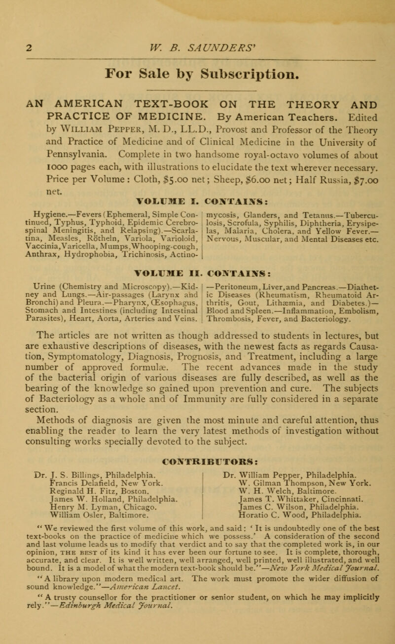 For Sale by Subscription. AN AMERICAN TEXT-BOOK ON THE THEORY AND PRACTICE OF MEDICINE. By American Teachers. Edited by William Pepper, M. D., LL.D., Provost and Professor of the Theory and Practice of Medicine and of Clinical Medicine in the University of Pennsylvania. Complete in two handsome royal-octavo volumes of about iooo pages each, with illustrations to elucidate the text wherever necessary. Price per Volume : Cloth, $5.00 net; Sheep, 56.00 net; Half Russia, $7.00 net. VOLUME I. COXTAIXS: Hygiene.—Fevers (Ephemeral, Simple Con- mycosis, Glanders, and Tetanus.—Tubercu- tinued, Typhus, Typhoid, Epidemic Cerebro- . losis, Scrofula, Syphilis, Diphtheria, Erysipe- spinal Meningitis, and Relapsing).—Scarla- ; las, Malaria, Cholera, and Yellow Fever.— tina, Measles, Rotheln, Variola, Varioloid. Nervous, Muscular, and Mental Diseases etc. Vaccinia,Varicella, Mumps.Whooping-cough, Anthrax, Hydrophobia, Trichinosis, Actino- j VOLUME II. COMAIXS : Urine (Chemistry and MicroscopyV—Kid- ; —Peritoneum, Liver,and Pancreas.—Diathet- ney and Lungs.—Air-passages (Larynx and ic Diseases (Rheumatism, Rheumatoid Ar- Bronchi) and Pleura.—Pharynx, CEsophagus, thritis, Gout, Lithaemia, and Diabetes.)— Stomach and Intestines (including Intestinal Blood and Spleen.—Inflammation, Embolism, Parasites), Heart, Aorta, Arteries and Veins. Thrombosis, Fever, and Bacteriology. The articles are not written as though addressed to students in lectures, but are exhaustive descriptions of diseases, with the newest facts as regards Causa- tion, Symptomatology, Diagnosis, Prognosis, and Treatment, including a large number of approved formulae. The recent advances made in the study of the bacterial origin of various diseases are fully described, as well as the bearing of the knowledge so gained upon prevention and cure. The subjects of Bacteriology as a whole and of Immunity are fully considered in a separate section. Methods of diagnosis are given the most minute and careful attention, thus enabling the reader to learn the very latest methods of investigation without consulting works specially devoted to the subject. CONTRIBUTORS: Dr. J. S. Billings, Philadelphia. I Dr. William Pepper, Philadelphia. Francis Delafield, New York. \Y. Gilman Thompson, New York. Reginald H. Fitz, Boston. W. H. Welch, Baltimore. James W. Holland, Philadelphia. James T. Whittaker, Cincinnati. Henry M. Lyman, Chicago. James C. Wilson, Philadelphia. William Osier, Baltimore. Horatio C. Wood, Philadelphia.  We reviewed the first volume of this work, and said: ' It is undoubtedly one of the best text-books on the practice of medicine which we possess.' A consideration of the second and last volume leads us to modify that verdict and to say that the completed work is, in our opinion, the best of its kind it has ever been our fortune to see. It is complete, thorough, accurate, and clear. It is well written, well arranged, well printed, well illustrated, and well bound. It is a model of what the modern text-book should be.—New York Medical Journal. A library upon modern medical art. The work must promote the wider diffusion of sound knowledge.—American Lancet.  A trusty counsellor for the practitioner or senior student, on which he may implicitly rely. — Edinburgh Medical Journal.