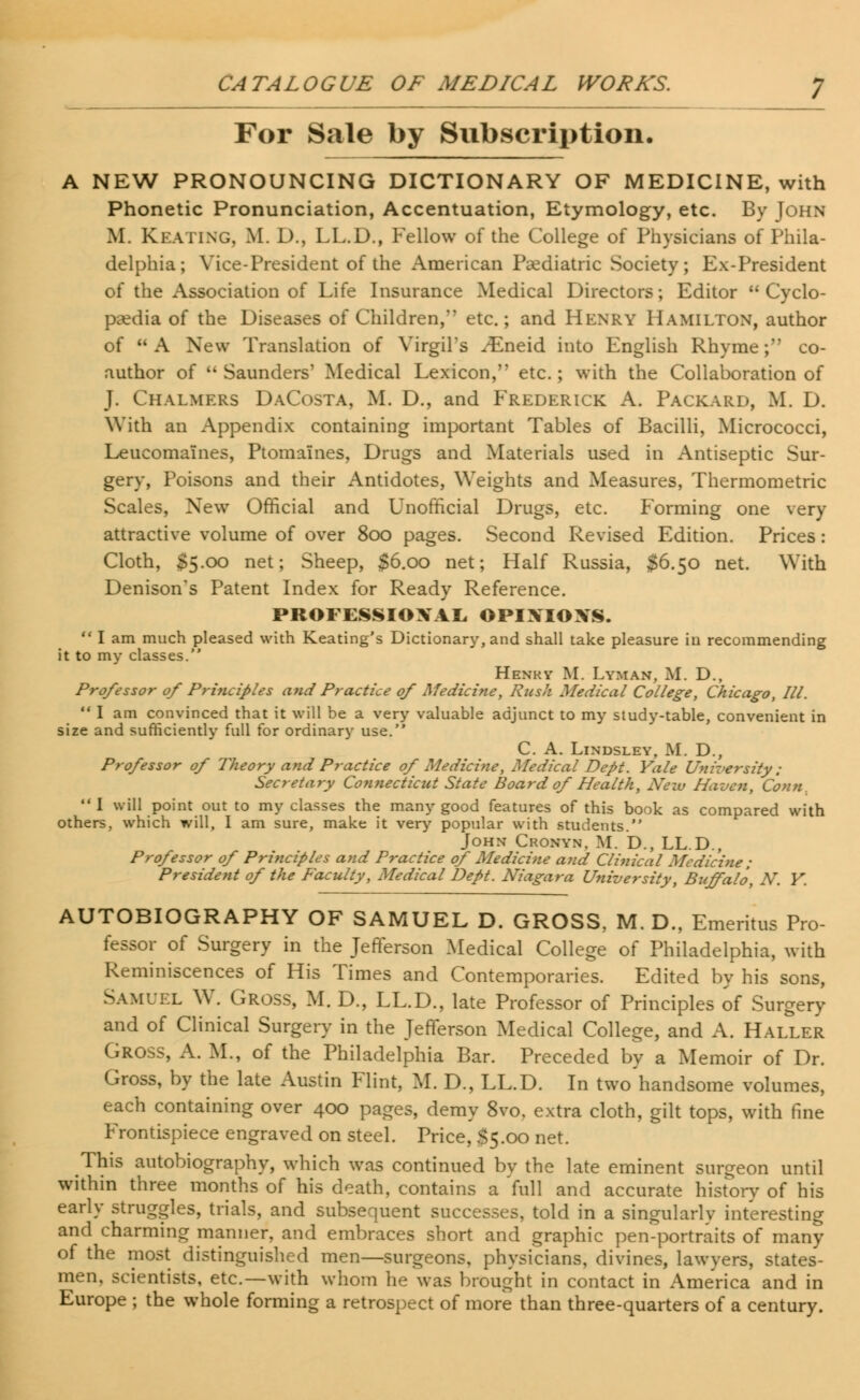 For Sale by Subscription. A NEW PRONOUNCING DICTIONARY OF MEDICINE, with Phonetic Pronunciation, Accentuation, Etymology, etc. By John M. KEATING, M. D., LL.D., Fellow of the College of Physicians of Phila- delphia; Vice-President of the American Pediatric Society; Ex-President of the Association of Life Insurance Medical Directors; Editor  Cyclo- paedia of the Diseases of Children, etc.; and Henry Hamilton, author of A New Translation of Virgil's ^Eneid into English Rhyme; co- author of  Saunders' Medical Lexicon, etc.; with the Collaboration of J. Chalmers DaCosta, M. D., and Frederick A. Packard, M. D. With an Appendix containing important Tables of Bacilli, Micrococci, Leucomaines, Ptomaines, Drugs and Materials used in Antiseptic Sur- gery, Poisons and their Antidotes, Weights and Measures, Thermometric Scales, New Official and Unofficial Drugs, etc. Forming one very attractive volume of over 800 pages. Second Revised Edition. Prices: Cloth, $5.00 net; Sheep, $6.00 net; Half Russia, $6.50 net. With Denison's Patent Index for Ready Reference. PROFESSIONAL, OPIXIOXS.  I am much pleased with Keating's Dictionary, and shall take pleasure iu recommending it to my classes. Henry M. Lyman, M. D., Professor of Principles and Practice of Medicine, Rush Medical College, Chicago, III.  I am convinced that it will be a very valuable adjunct to my study-table, convenient in size and sufficiently full for ordinary use. C. A. LlNDSLEY, M. D., Professor of Theory and Practice of Medicine, Medical Dept. Yale University; Secretary Connecticut State Board of Health, New Haven, Conn. I will point out to my classes the many good features of this book as compared with others, which will, I am sure, make it very popular with students. John Cronyn, M. D., LL.D., Professor of Principles and Practice of Medicine and Clinical Medicine ; President of the Faculty, Medical Dept. Niagara University, Bitffalo, N. Y. AUTOBIOGRAPHY OF SAMUEL D. GROSS, M. D., Emeritus Pro- fessor of Surgery in the Jefferson Medical College of Philadelphia, with Reminiscences of His Times and Contemporaries. Edited by his sons, Samuel W. Gross, M. D., LL.D., late Professor of Principles of Surgery and of Clinical Surgery in the Jefferson Medical College, and A. Haller Gross, A. M., of the Philadelphia Bar. Preceded by a Memoir of Dr. Gross, by the late Austin Flint, M. D., LL.D. In two handsome volumes, each containing over 400 pages, demy 8vo, extra cloth, gilt tops, with fine Frontispiece engraved on steel. Price, $5.00 net. This autobiography, which was continued by the late eminent surgeon until within three months of his death, contains a foil and accurate history of his early struggles, trials, and subsequent successes, told in a singularly interesting and charming manner, and embraces short and graphic pen-portraits of many of the most distinguished men—surgeons, physicians, divines, lawyers, states- men, scientists, etc.—with whom he was brought in contact in America and in Europe ; the whole forming a retrospect of more than three-quarters of a century.